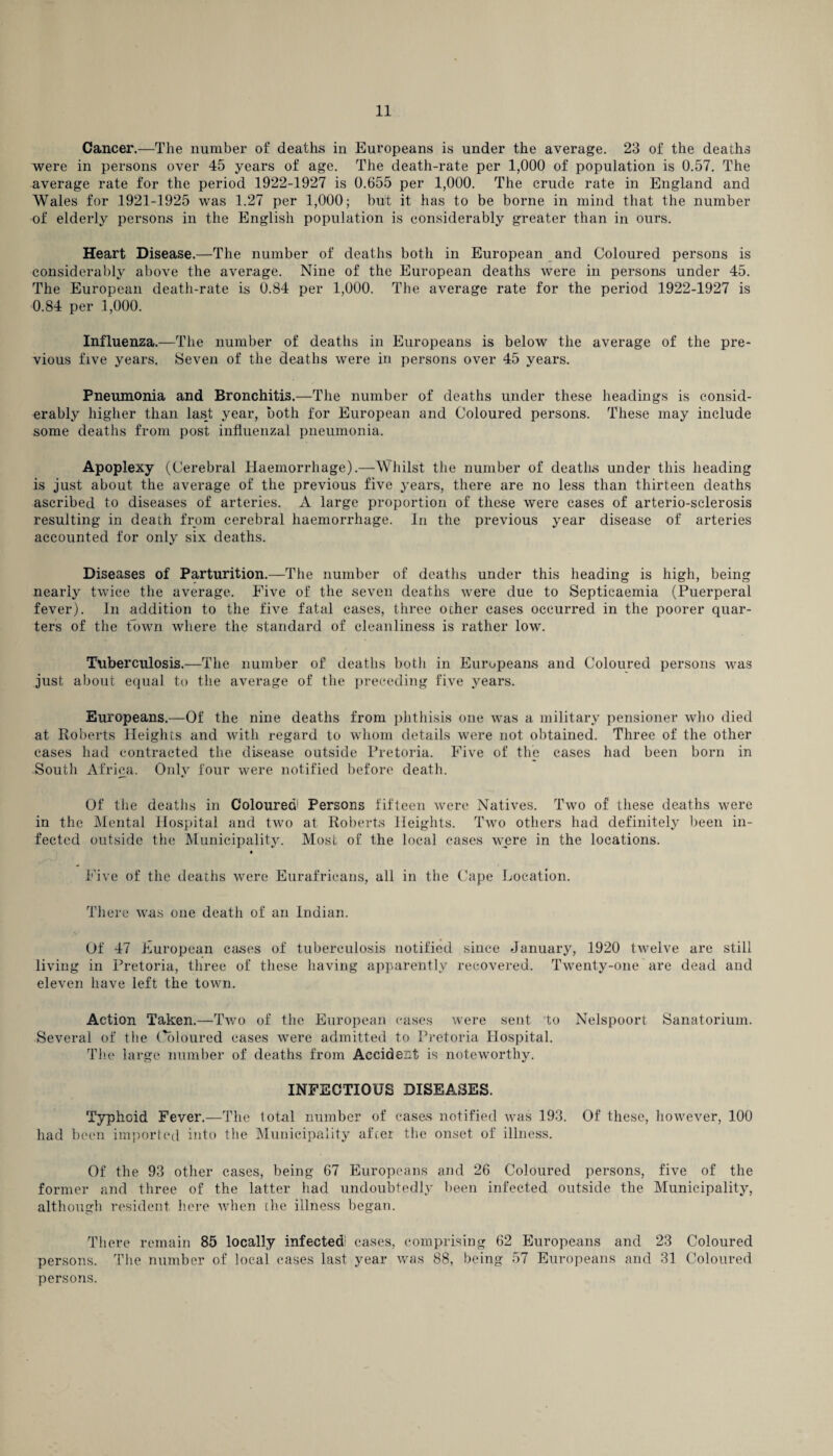 Cancer.—The number of deaths in Europeans is under the average. 23 of the deaths were in persons over 45 years of age. The death-rate per 1,000 of population is 0.57. The average rate for the period 1922-1927 is 0.655 per 1,000. The crude rate in England and Wales for 1921-1925 was 1.27 per 1,000; but it has to be borne in mind that the number of elderly persons in the English population is considerably greater than in ours. Heart Disease.—The number of deaths both in European and Coloured persons is considerably above the average. Nine of the European deaths were in persons under 45. The European death-rate is 0.84 per 1,000. The average rate for the period 1922-1927 is 0.84 per 1,000. Influenza.—The number of deaths in Europeans is below the average of the pre¬ vious five years. Seven of the deaths were in persons over 45 years. Pneumonia and Bronchitis.—The number of deaths under these headings is consid¬ erably higher than last year, both for European and Coloured persons. These may include some deaths from post influenzal pneumonia. Apoplexy (Cerebral Haemorrhage).—Whilst the number of deaths under this heading is just about the average of the previous five years, there are no less than thirteen deaths ascribed to diseases of arteries. A large proportion of these were cases of arterio-sclerosis resulting in death from cerebral haemorrhage. In the previous year disease of arteries accounted for only six deaths. Diseases of Parturition.—The number of deaths under this heading is high, being nearly twice the average. Five of the seven deaths were due to Septicaemia (Puerperal fever). In addition to the five fatal cases, three other cases occurred in the poorer quar¬ ters of the town where the standard of cleanliness is rather low. Tuberculosis.—The number of deaths both in Europeans and Coloured persons was just about equal to the average of the preceding five years. Europeans.—Of the nine deaths from phthisis one was a military pensioner who died at Roberts Heights and with regard to whom details were not obtained. Three of the other cases had contracted the disease outside Pretoria. Five of the cases had been born in South Africa. Only four were notified before death. Of the deaths in Colouredl Persons fifteen were Natives. Two of these deaths were in the Mental Hospital and two at Roberts Heights. Two others had definitely been in¬ fected outside the Municipality. Most of the local cases were in the locations. Five of the deaths were Eurafricans, all in the Cape Location. There was one death of an Indian. Of 47 European cases of tuberculosis notified since January, 1920 twelve are still living in Pretoria, three of these having apparently recovered. Twenty-one are dead and eleven have left the town. Action Taken.—Two of the European cases were sent to Nelspoort Sanatorium. Several of the Coloured cases were admitted to Pretoria Hospital. The large number of deaths from Accident is noteworthy. INFECTIOUS DISEASES. Typhoid Fever.—The total number of cases notified was 193. Of these, however, 100 had been imported into the Municipality after the onset of illness. Of the 93 other cases, being 67 Europeans and 26 Coloured persons, five of the former and three of the latter had undoubtedly been infected outside the Municipality, although resident here when the illness began. There remain 85 locally infectedi cases, comprising 62 Europeans and 23 Coloured persons. The number of local cases last year was 88, being 57 Europeans and 31 Coloured persons.
