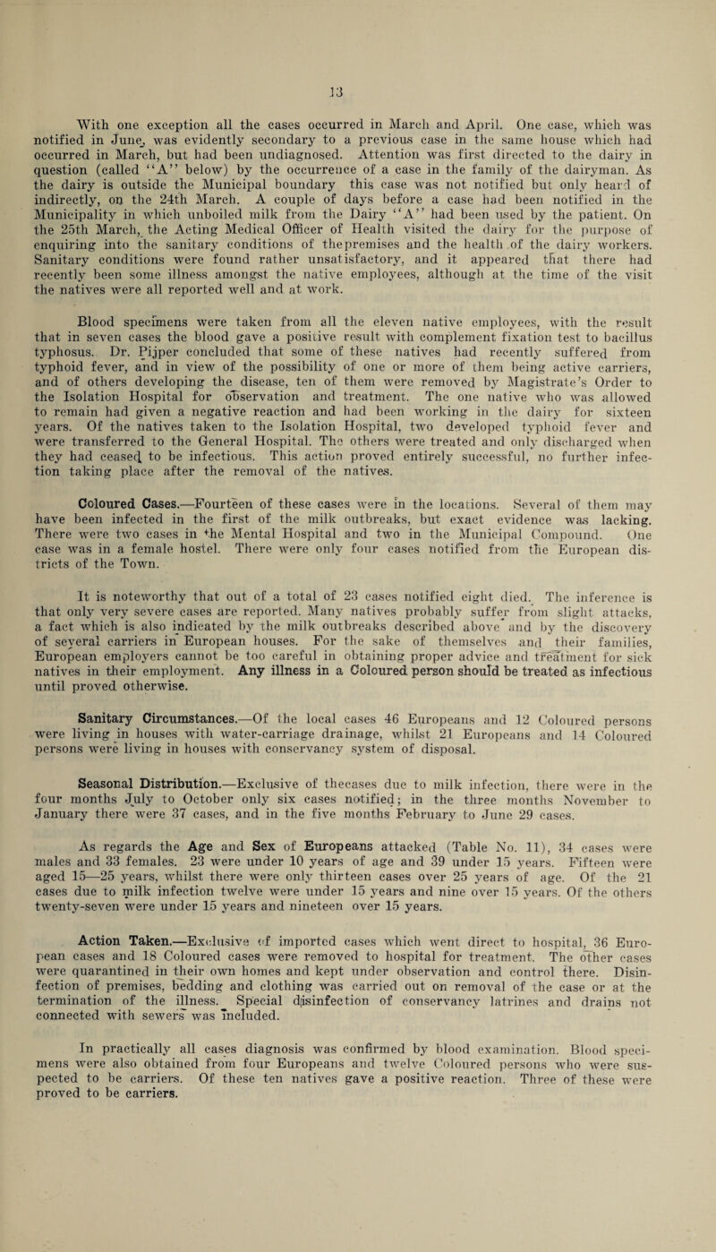 With one exception all the cases occurred in March and April. One case, which was notified in June_, was evidently secondary to a previous case in the same house which had occurred in March, but had been undiagnosed. Attention was first directed to the dairy in question (called “A” below) by the occurrence of a case in the family of the dairyman. As the dairy is outside the Municipal boundary this case was not notified but only heard of indirectly, on the 24th March. A couple of days before a case had been notified in the Municipality in which unboiled milk from the Dairy “A” had been used by the patient. On the 25th March, the Acting Medical Officer of Health visited the dairy for the purpose of enquiring into the sanitary conditions of the premises and the health of the dairy workers. Sanitary conditions were found rather unsatisfactory, and it appeared that there had recently been some illness amongst the native employees, although at the time of the visit the natives were all reported well and at work. Blood specimens were taken from all the eleven native employees, with the result that in seven cases the blood gave a positive result with complement fixation test to bacillus typhosus. Dr. Pijper concluded that some of these natives had recently suffered from typhoid fever, and in view of the possibility of one or more of them being active carriers, and of others developing the disease, ten of them were removed by Magistrate’s Order to the Isolation Hospital for observation and treatment. The one native who was .allowed to remain had given a negative reaction and had been working in the dairy for sixteen years. Of the natives taken to the Isolation Hospital, two developed typhoid fever and were transferred to the General Hospital. The others were treated and only discharged when they had ceased to be infectious. This action proved entirely successful, no further infec¬ tion taking place after the removal of the natives. Coloured Cases.—Fourteen of these cases were in the locations. Several of them may have been infected in the first of the milk outbreaks, but exact evidence was lacking. There were two cases in the Mental Hospital and two in the Municipal Compound. One case was in a female hostel. There were only four cases notified from the European dis¬ tricts of the Town. It is noteworthy that out of a total of 23 cases notified eight died. The inference is that only very severe cases are reported. Many natives probably suffer from slight attacks, a fact which is also indicated by the milk outbreaks described above and by the discovery of several carriers in European houses. For the sake of themselves .and their families, European employers cannot be too careful in obtaining proper advice and treatment for sick natives in their employment. Any illness in a Coloured person should be treated as infectious until proved otherwise. Sanitary Circumstances.—Of the local cases 46 Europeans and 12 Coloured persons were living in houses with water-carriage drainage, whilst 21 Europeans and 14 Coloured persons were living in houses with conservancy system of disposal. Seasonal Distribution.—Exclusive of thecases due to milk infection, there were in the four months July to October only six cases notified; in the three months November to January there were 37 cases, and in the five months February to June 29 cases. As regards the Age and Sex of Europeans attacked (Table No. 11), 34 cases were males and 33 females. 23 were under 10 years of age and 39 under 15 years. Fifteen were aged 15—25 years, whilst there were only thirteen cases over 25 years of age. Of the 21 cases due to milk infection twelve were under 15 years and nine over 15 years. Of the others twenty-seven were under 15 years and nineteen over 15 years. Action Taken.—Exclusive of imported cases which went direct to hospital, 36 Euro¬ pean cases and 18 Coloured cases were removed to hospital for treatment. The other cases were quarantined in their own homes and kept under observation and control there. Disin¬ fection of premises, bedding and clothing was carried out on removal of the case or at the termination of the illness. Special disinfection of conservancy latrines and drains not connected with sewers’ was Included. In practically all cases diagnosis was confirmed by blood examination. Blood speci¬ mens were also obtained from four Europeans and twelve Coloured persons who were sus¬ pected to be carriers. Of these ten natives gave a positive reaction. Three of these were proved to be carriers.