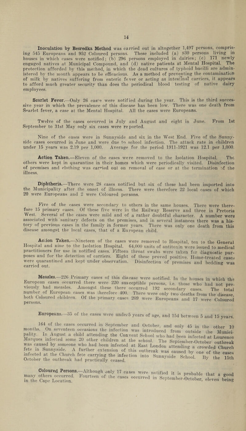 Inoculation by Besredka Method was carried out in altogether 1,497 persons, compris¬ ing 545 Europeans and 952 Coloured persons. These included (a) 830 persons living in houses in which cases were notified; (b) 296 persons employed in dairies; (c) 171 newly engaged natives at Municipal Compound, and (d) native patients at Mental Hospital. The protection afforded by this method, in which the dead cultures of typhoid bacilli are admin¬ istered by the mouth appears to Be efficacious. As a method of preventing the contamination of milk by natives suffering from enteric fever or acting as intestinal carriers, it appears to afford much greater security than does the periodical blood testing of native dairy employees. Scarlet Fever.—Only 26 casr,e were notified during the year. This is the third succes¬ sive year in which the prevalence of this disease has been low. There was one death from Scarlet fever, a case at the Mental Hospital. All the cases were Europeans. Twelve of the cases occurred in July and August and eight in June. From 1st September to 31st May only six cases were reported. Nine of the cases were in Sunnyside and six in the West End. Five of the Sunny- side cases occurred in June and were due to school infection. The attack rate in children under 15 years was 2.19 per 1,000. Average for the period 1911-1921 was 12.1 per 1,000. Action Taken.—Eleven of the cases were removed to the Isolation Hospital. The others were kept in quarantine in their homes which were periodically visited. Disinfection of premises and clothing was carried out on removal of case or at the termination of the illness. Diphtheria.—There were 28 cases notified but six of these had been imported into the Municipality after the onset of illness. There were therefore 22 local cases of which 20 were Europeans and 2 were Coloured persons. Five of the cases were secondary to others in the same houses. There were there¬ fore 15 primary cases. Of these five were in the Railway Reserve and three in Pretoria West. Several of the cases were mild and of a rather doubtful character. A number were associated with sanitary defects on the premises, and in several instances there was a his¬ tory of previous cases in the family in former years. There was only one death from this disease amongst the local cases, that of a European child. Action Taken.—Nineteen of the cases were removed to Hospital, ten to the General Hospital and nine to the Isolation Hospital. 64,000 units of antitoxin were issued to medical practitioners for use in notified cases. Fifteen throat swabs were taken for diagnostic pur¬ poses and for the detection of carriers. Eight of these proved positive. Home-treated cases were quarantined and kept under observation. Disinfection of premises and beddin^ was carried out. Measles.—226 Primary cases of this disease were notified. In the houses in which tlm European cases occurred there were 220 susceptible persons, i.e. those who had not pre¬ viously had measles. Amongst these there occurred 192 secondary cases The total number of European cases was therefore 400. There were only two deaths from the disease, both Coloured children. Of the primary cases 209 were Europeans and 17 were Coloured persons. Europeans. 35 of the cases were under5 years of age, and 154 between 5 and 15 years. 164 of the cases occurred in September and October, and only 45 in the other 10 months. On seventeen occasions the infection was introduced from outside die Munici¬ pality. In August a child attending the Convent School who had been infected at Lourenco Marques infected some 20 other children at the school. The September-Octobe outtoeak was caused by someone who had been infected at East London attending a crowded Church fete in Sunnyside. A further extension of this outbreak was caused by one of the cases infected at the Church fete carrymg the infection into Sunnyside School. By the 15th October the outbreak had practically ceased. y Coloured Persons.-Although only 17 cases were notified it is probable that a aoo.l many others occurred. Fourteen of the cases occurred in September OctnW T x- in the Cape Location. septemoer-October, eleven being