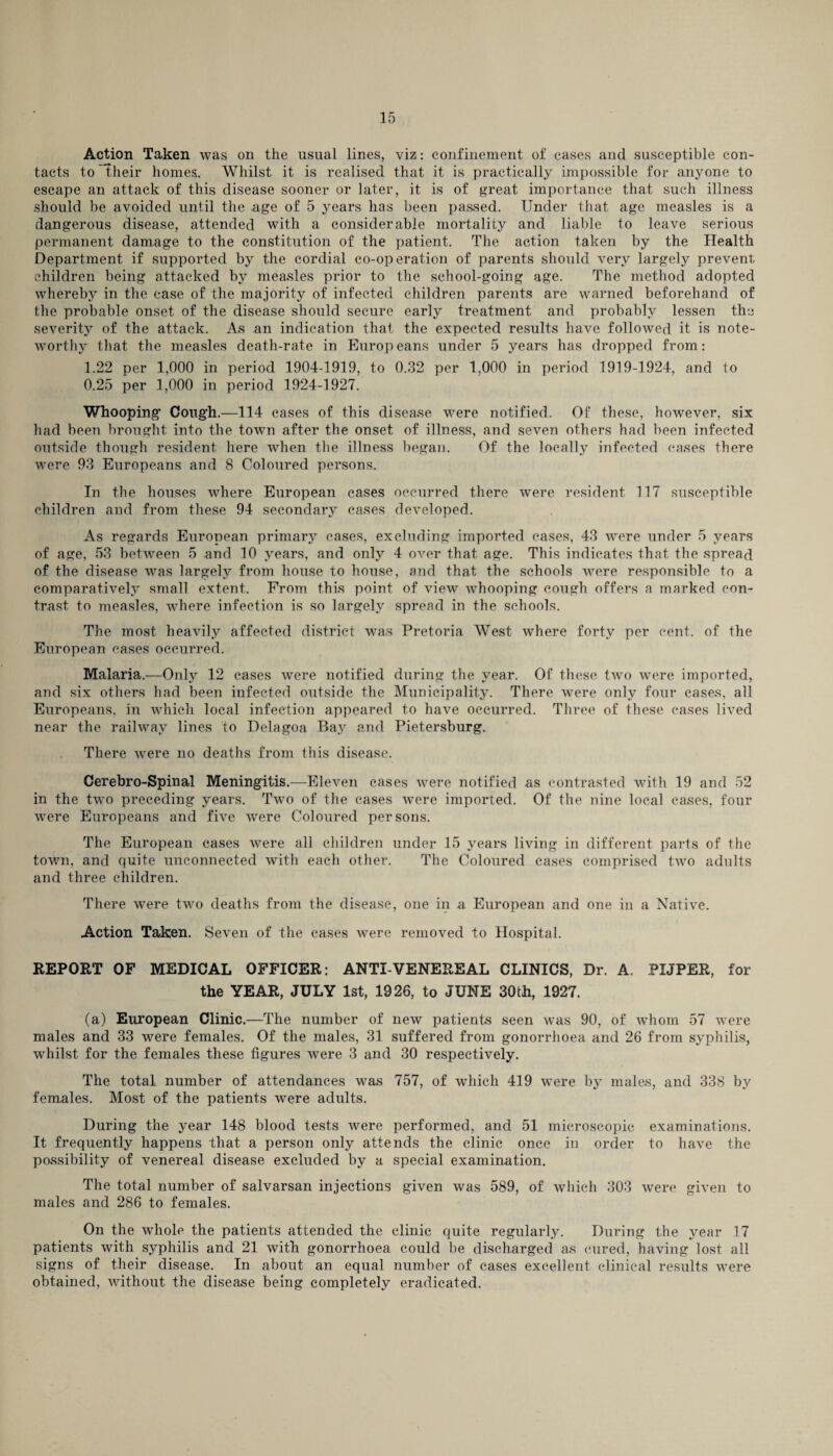 Action Taken was on the usual lines, viz: confinement of cases and susceptible con¬ tacts to their homes. Whilst it is realised that it is practically impossible for anyone to escape an attack of this disease sooner or later, it is of great importance that such illness should be avoided until the .age of 5 years has been passed. Under that age measles is a dangerous disease, attended with a considerable mortality and liable to leave serious permanent damage to the constitution of the patient. The action taken by the Health Department if supported by the cordial co-operation of parents should very largely prevent children being attacked by measles prior to the school-going age. The method adopted whereby in the case of the majority of infected children parents are warned beforehand of the probable onset of the disease should secure early treatment and probably lessen the severity of the attack. As an indication that the expected results have followed it is note¬ worthy that the measles death-rate in Europeans under 5 years has dropped from: 1.22 per 1,000 in period 1904-1919, to 0.32 per 1,000 in period 1919-1924, and to 0.25 per 1,000 in period 1924-1927. Whooping Cough.—114 cases of this disease were notified. Of these, however, six had been brought into the town after the onset of illness, and seven others had been infected outside though resident here when the illness began. Of the locally infected cases there were 93 Europeans and 8 Coloured persons. In the houses where European cases occurred there were resident 117 susceptible children and from these 94 secondary cases developed. As regards European primary cases, excluding imported cases, 43 were under 5 years of age, 53 between 5 and 10 years, and only 4 over that age. This indicates that the spread of the disease was largely from house to house, and that the schools were responsible to a comparatively small extent. From this point of view whooping cough offers a marked con¬ trast to measles, where infection is so largely spread in the schools. The most heavily affected district was Pretoria West where forty per cent, of the European cases occurred. Malaria.—Only 12 cases were notified during the year. Of these two were imported, and six others had been infected outside the Municipality. There were only four cases, all Europeans, in which local infection appeared to have occurred. Three of these cases lived near the railway lines to Delagoa Bay and Pietersburg. There were no deaths from this disease. Cerebro-Spinal Meningitis.—Eleven cases were notified as contrasted with 19 and 52 in the two preceding years. Two of the eases were imported. Of the nine local cases, four were Europeans and five were Coloured persons. The European cases were all children under 15 years living in different parts of the town, and quite unconnected with each other. The Coloured cases comprised two adults and three children. There w^ere two deaths from the disease, one in a European and one in a Native. Action Taken. Seven of the cases were removed to Hospital. REPORT OF MEDICAL OFFICER: ANTI-VENEREAL CLINICS, Dr. A. PIJPER, for the YEAR, JULY 1st, 1926, to JUNE 30th, 1927. (a) European Clinic.—The number of new patients seen was 90, of whom 57 were males and 33 were females. Of the males, 31 suffered from gonorrhoea and 26 from syphilis, whilst for the females these figures were 3 and 30 respectively. The total number of attendances was 757, of which 419 were by males, and 338 by females. Most of the patients were adults. During the year 148 blood tests were performed, and 51 microscopic examinations. It frequently happens that a person only attends the clinic once in order to have the possibility of venereal disease excluded by a special examination. The total number of salvarsan injections given was 589, of which 303 were given to males and 286 to females. On the whole the patients attended the clinic quite regularly. During the year 17 patients with syphilis and 21 with gonorrhoea could be discharged as cured, having lost all signs of their disease. In about an equal number of cases excellent clinical results were obtained, Avithout the disease being completely eradicated.