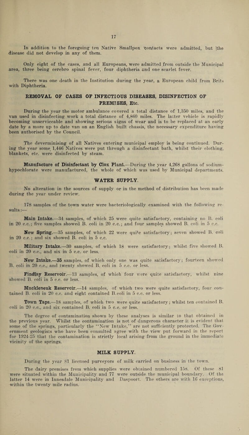 In addition to the foregoing ten Native Smallpox 'Qoptacts were admitted, but (the disease did not develop in any of them. Only eight of the cases, and all Europeans, were admitted from outside the Municipal area, three being cerebro spinal fever, four diphtheria and one scarlet fever. There was one death in the Institution during the year, a European child from Brits with Diphtheria. REMOVAL OF CASES OF INFECTIOUS DISEASES, DISINFECTION OF PREMISES, Etc. During the year the motor ambulance covered a total distance of 1,350 miles, and the van used in disinfecting work a total distance of 4,860 miles. The latter vehicle is rapidly becoming unserviceable and showing serious signs of wear and is to be replaced at an early date by a more up to date van on an English built chassis, the necessary expenditure having been authorised by the Council. The deverminising of all Natives entering municipal employ is being continued. Dur¬ ing the year some 1,446 Natives were put through a disinfectant bath, whilst their clothing, blankets, etc. were disinfected by steam. Manufacture of Disinfectant by Clox Plant.—During the year 4,268 gallons of sodium- hypochlorate were manufactured, the whole of which was used by Municipal departments. WATER SUPPLY. No alteration in the sources of supply or in the method of distribution has been made during the year under review. 178 samples of the town water were bacteriologically examined with the following re¬ sults :— Main Intake.—34 samples, of which 25 were quite satisfactory, containing no B. coli in 20 c.c.; five samples showecl B. coli in 20 c.c.; and four samples showed B. coli in 5 c.c. New Spring.—35 samples, of which 22 were quite satisfactory; seven showed B. coli in 20 c.c.; and six showed B. coli in 5 c.c. Military Intake.—30 samples, of which 18 were satisfactory; whilst five showed B. coli in 20 c.c., and six in 5 c.c. or less. New Intake.—35 samples, of which only one was quite satisfactory; fourteen showed B. coli in 20 c.c., and twenty showed B. coli in 5 c.c. or less. Findlay Reservoir.—13 samples, of which four were quite satisfactory, whilst nine showed B. coli in 5 c.c. or less. Muckleneuk Reservoir.—14 samples, of which two were quite satisfactory, four con¬ tained B. coli in 20 c.c. and eight contained B.coli in 5 c.c. or less. Town Taps.—18 samples, of which two were quite satisfactory; whilst ten contained B. coli in 20 c.c., and six contained B. coli in 5 c.c. or less. The degree of contamination shown by these analyses is similar to that obtained in the previous year. Whilst the contamination is not of dangerous character it is evident that some of the springs, particularly the “New Intake,” are not sufficiently protected. The Gov¬ ernment geologists who have been consulted agree with the view put forward in the report for 1924-25 that the contamination is strictly local arising from the ground in the immediate vicinity of the springs. MILK SUPPLY. During the year 81 licensed purveyors of milk carried on business in the town. The dairy premises from which supplies were obtained numbered 158. Of these 81 were situated within the Municipality and 77 wTere outside the municipal boundary. Of the latter 14 were in Innesdale Municipality and Daspoort. The others are with 16 exceptions, within the twenty mile radius.