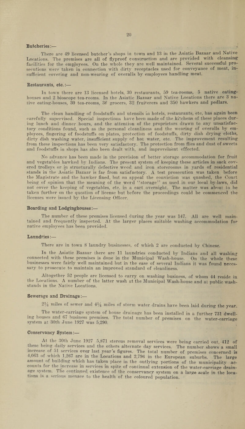 Butcheries:— * There are 49 licensed butcher’s shops in town and 13 in the Asiatic Bazaar and Native Locations. The premises are all of flyproof construction and are provided with cleansing facilities for the employees. On the whole they are well maintained. Several successful pro¬ secutions were taken in connection with dirty receptacles used for conveyance of meat, in¬ sufficient covering and non-wearing of overalls by employees handling meat. Restaurants, etc.:— Tn town there are 13 licensed hotels, 30 restaurants, 59 tea-rooms, 5 native eating- houses and 2 bioscope tea-rooms. In the Asiatic Bazaar and Native Locations there are 3 na¬ tive eating-houses, 30 tea-rooms, 36 grocers, 32 fruiterers and 350 hawkers and pedlars. The clean handling of foodstuffs and utensils in hotels, restaurants, etc, has again been carefully supervised. Special inspections have been made of the kitchens of these places dur¬ ing lunch and dinner hours, and the attention of the proprietors drawn to any unsatisfac¬ tory conditions found, such as the personal cleanliness and the wearing of overalls by em¬ ployees, fingering of foodstuffs on plates, protection of foodstuffs, dirty dish drying cloths, dirty dish washing water, insufficient supply of hot water, etc. The improvement resulting from these inspections has been very satisfactory. The protection from flies and dust of sweets and foodstuffs in shops has also been dealt with, and improvement effected. No advance has been made in the provision of better storage accommodation for fruit and vegetables hawked by Indians. The present system of keeping these articles in sack cov¬ ered trolleys or in structurally defective wood and iron storerooms in yards of residential stands in the Asiatic Bazaar is far from satisfactory. A test prosecution was taken before the Magistrate and the hawker fined, but on appeal the conviction was quashed, the Court being of opinion that the meaning of the word “storage” as used in our local by-laws, did not cover the keeping of vegetables, etc. in a cart overnight. The matter was about to be taken further on the question of license but before the proceedings could be commenced the licenses were issued by the Licensing Officer. Boarding and Lodging-houses:— The number of these premises licensed during the year was 147. All are well main¬ tained and frequently inspected. At the larger places suitable washing accommodation for native employees lias been provided. Laundries:— There are in town 8 laundry businesses, of which 2 are conducted by Chinese. In the Asiatic Bazaar there are 11 laundries conducted by Indians and all washing connected with these premises is done in the Municipal Wash-house. On the whole these businesses were fairly well maintained but in the case of several Indians it was found neces¬ sary to prosecute to maintain an improved standard of cleanliness. Altogether 52 people are licensed to carry on washing business, of whom 44 reside in the Locations. A number of the latter wash at the Municipal Wash-house and at public wash- stands in the Native Locations. Sewerage and Drainage:— 2% miles of sewer and 4*4 miles of storm water drains have been laid during the year. The water-carriage system of house drainage has been installed in a further 731 dwell¬ ing houses and 67 business premises. The total number of premises on the water-carriage system at 30th June 1927 was 5,290. Conservancy System:— At the 30th June 1927 5,871 stercus removal services were being carried out, 412 of these being daily services and the others alternate day services. The number shows a small increase of • >! services over last year s figures. The total number of premises concerned is 4,063 of which 1,267 are in the Locations and 2,796 in the European suburbs. The large amount of building which has taken place in the outlying portions of the municipality ac¬ counts foi the increase in services in spite of continual extension of the water-carriage drain¬ age system. The continued existence of the conservancy system on a large scale in the loca¬ tions is a serious menace to the health of the coloured population.