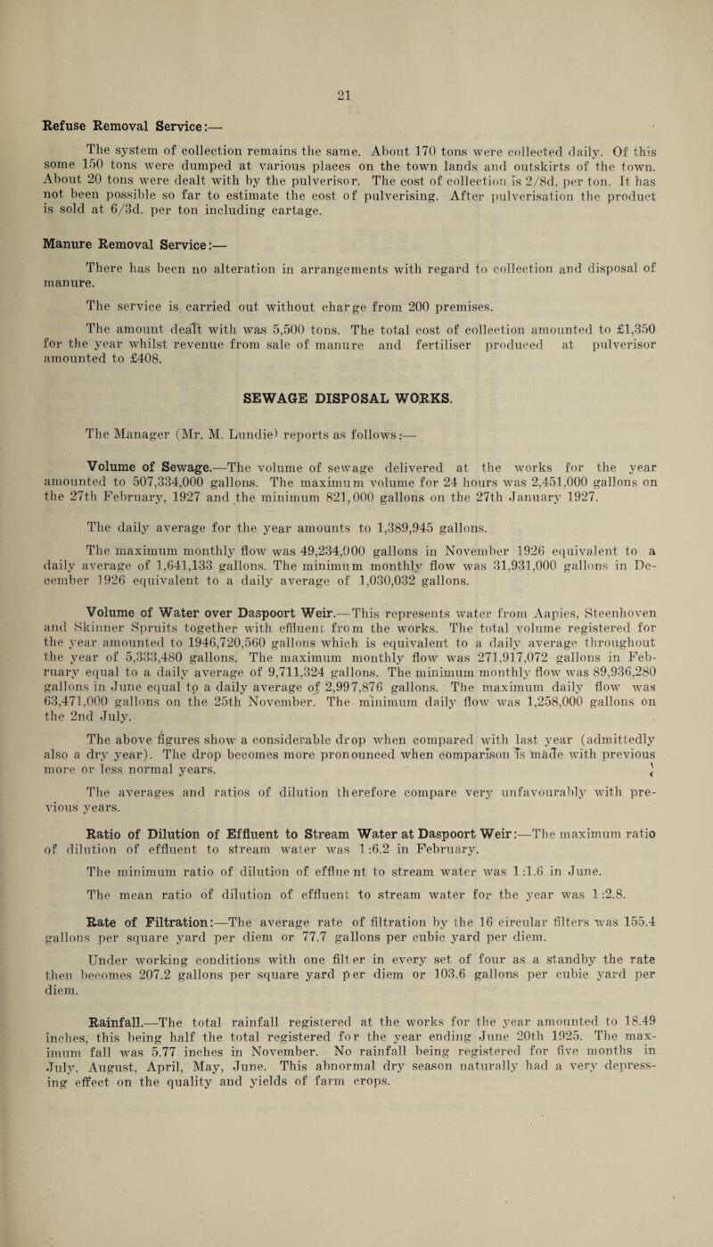 Refuse Removal Service:— The system of collection remains the same. About 170 tons were collected daily. Of this some 150 tons were dumped at various places on the town lands and outskirts of the town. About 20 tons were dealt with by the pulveriser. The cost of collection is 2/8d. per ton. It has not been possible so far to estimate the cost of pulverising. After pulverisation the product is sold at 6/3d. per ton including cartage. Manure Removal Service:— There has been no alteration in arrangements with regard to collection and disposal of manure. The service is carried out without char ge from 200 premises. The amount dealt with was 5,500 tons. The total cost of collection amounted to £1,350 for the year whilst revenue from sale of manure and fertiliser produced at pulverisor amounted to £408. SEWAGE DISPOSAL WORKS. The Manager (Mr. M. Lundie) reports as follows:— Volume of Sewage.—The volume of sewage delivered at the works for the year amounted to 507,334,000 gallons. The maximum volume for 24 hours was 2,451,000 gallons on the 27th February, 1927 and the minimum 821,000 gallons on the 27th January 1927. The daily average for the year amounts to 1,389,945 gallons. The maximum monthly flow was 49,234,000 gallons in November 1926 equivalent to a daily average of 1,641,133 gallons. The minimum monthly flow was 31,931,000 gallons in De¬ cember 1926 equivalent to a daily average of 1,030,032 gallons. Volume of Water over Daspoort Weir.—This represents water from Aapies, Steenhoven and Skinner Spruits together with effluent from the works. The total volume registered for the year amounted to 1946,720,560 gallons which is equivalent to a daily average throughout the year of 5,333,480 gallons. The maximum monthly flow was 271,917,072 gallons in Feb¬ ruary equal to a daily average of 9,711,324 gallons. The minimum monthly flow was 89,936,280 gallons in June equal to a daily average of 2,997,876 gallons. The maximum daily flow was 63,471,000 gallons on the 25th November. The minimum daily flow was 1,258,000 gallons on the 2nd July. The above figures show a considerable drop when compared with last year (admittedly also a dry year). The drop becomes more pronounced when comparisonTs made with previous more or less normal years. ] The averages and ratios of dilution therefore compare very unfavourably with pre¬ vious years. Ratio of Dilution of Effluent to Stream Water at Daspoort Weir:—The maximum ratio of dilution of effluent to stream water was 1 :6.2 in February. Tbe minimum ratio of dilution of effluent to stream water was 1:1.6 in June. The mean ratio of dilution of effluent to stream water for the year was 1 -.2.8. Rate of Filtration:—The average rate of filtration by the 16 circular filters was 155.4 gallons per square yard per diem or 77.7 gallons per cubic yard per diem. Under working conditions with one filter in every set of four as a standby the rate then becomes 207.2 gallons per square yard per diem or 103.6 gallons per cubic yard per diem. Rainfall.—The total rainfall registered at the works for the year amounted to 18.49 inches, this being half the total registered for the year ending June 20th 1925. The max¬ imum fall was 5.77 inches in November. No rainfall being registered for five months in July, August, April, May, June. This abnormal dry season naturally had a very depress¬ ing effect on the quality and yields of farm crops.