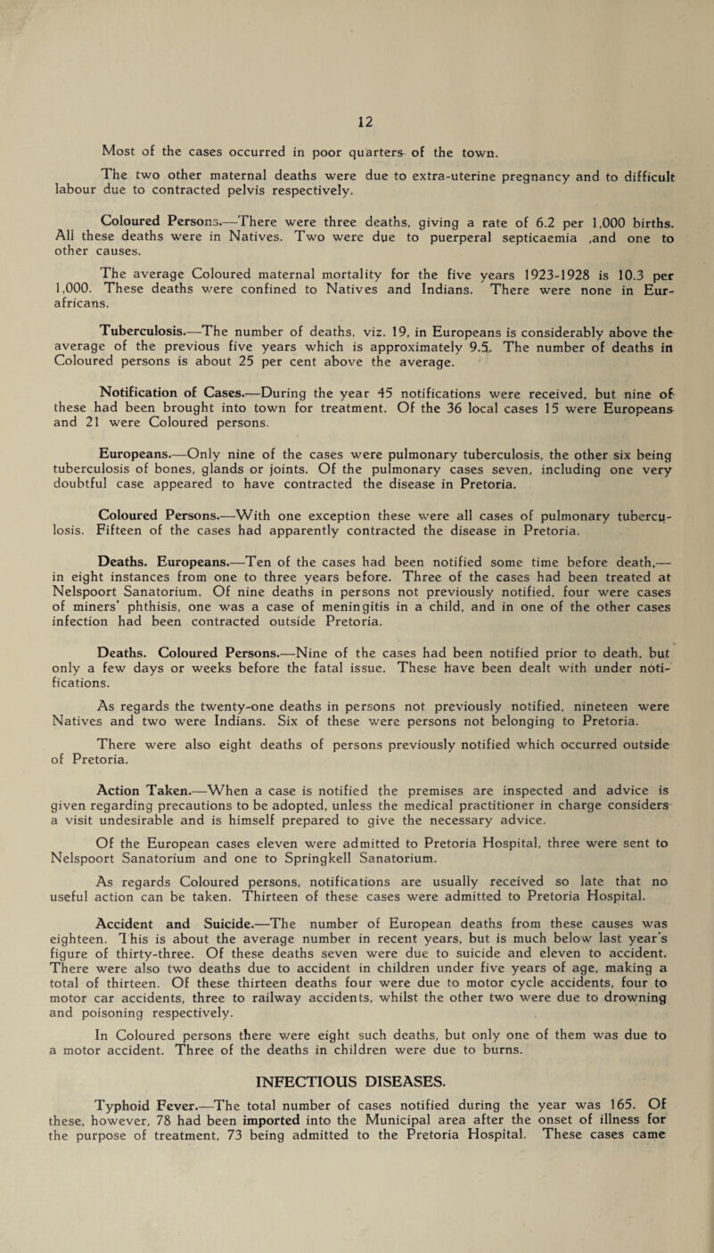 Most of the cases occurred in poor quarters of the town. The two other maternal deaths were due to extra-uterine pregnancy and to difficult labour due to contracted pelvis respectively. Coloured Persons.—There were three deaths, giving a rate of 6.2 per 1,000 births. All these deaths were in Natives. Two were due to puerperal septicaemia .and one to other causes. The average Coloured maternal mortality for the five years 1923-1928 is 10.3 per 1,000. These deaths were confined to Natives and Indians. There were none in Eur- africans. Tuberculosis.—The number of deaths, viz. 19, in Europeans is considerably above the average of the previous five years which is approximately 9.5.. The number of deaths in Coloured persons is about 25 per cent above the average. Notification of Cases.—During the year 45 notifications were received, but nine of these had been brought into town for treatment. Of the 36 local cases 15 were Europeans and 21 were Coloured persons. Europeans.—Only nine of the cases were pulmonary tuberculosis, the other six being tuberculosis of bones, glands or joints. Of the pulmonary cases seven, including one very doubtful case appeared to have contracted the disease in Pretoria. Coloured Persons.—With one exception these were all cases of pulmonary tubercu¬ losis. Fifteen of the cases had apparently contracted the disease in Pretoria. Deaths. Europeans.—Ten of the cases had been notified some time before death,— in eight instances from one to three years before. Three of the cases had been treated at Nelspoort Sanatorium. Of nine deaths in persons not previously notified, four were cases of miners’ phthisis, one was a case of meningitis in a child, and in one of the other cases infection had been contracted outside Pretoria. Deaths. Coloured Persons.—Nine of the cases had been notified prior to death, but only a few days or weeks before the fatal issue. These have been dealt with under noti¬ fications. As regards the twenty-one deaths in persons not previously notified, nineteen were Natives and two were Indians. Six of these were persons not belonging to Pretoria. There were also eight deaths of persons previously notified which occurred outside of Pretoria. Action Taken.—When a case is notified the premises are inspected and advice is given regarding precautions to be adopted, unless the medical practitioner in charge considers a visit undesirable and is himself prepared to give the necessary advice. Of the European cases eleven were admitted to Pretoria Hospital, three were sent to Nelspoort Sanatorium and one to Springkell Sanatorium. As regards Coloured persons, notifications are usually received so late that no useful action can be taken. Thirteen of these cases were admitted to Pretoria Hospital. Accident and Suicide.—The number of European deaths from these causes was eighteen. This is about the average number in recent years, but is much below last year’s figure of thirty-three. Of these deaths seven were due to suicide and eleven to accident. There were also two deaths due to accident in children under five years of age, making a total of thirteen. Of these thirteen deaths four were due to motor cycle accidents, four to motor car accidents, three to railway accidents, whilst the other two were due to drowning and poisoning respectively. In Coloured persons there were eight such deaths, but only one of them was due to a motor accident. Three of the deaths in children were due to burns. INFECTIOUS DISEASES. Typhoid Fever.—The total number of cases notified during the year was 165. Of these, however, 78 had been imported into the Municipal area after the onset of illness for the purpose of treatment, 73 being admitted to the Pretoria Hospital. These cases came