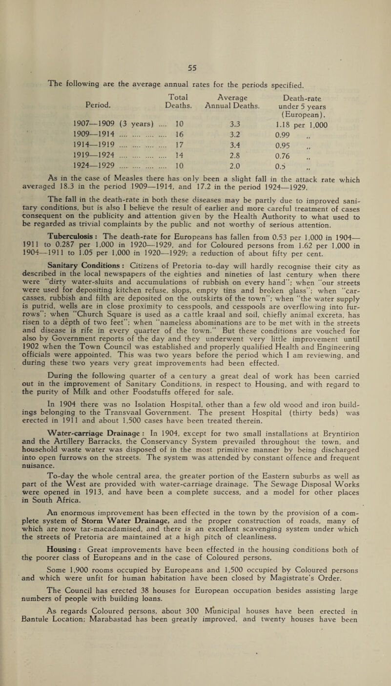 The following are the average annual rates for the periods specified. Total Average Death-rate Period. Deaths. Annual Deaths. under 5 years (European). 1907—1909 (3 years) .... 10 3.3 1.18 per 1,000 1909—1914 . .... 16 3.2 0.99 1914—1919 . ... 17 3.4 0.95 1919—1924 . ... 14 2.8 0.76 1924—1929 . .... 10 2.0 0.5 As in the case of Measles there has only been a slight fall in the attack rate which averaged 18.3 in the period 1909—19H, and 17.2 in the period 1924—1929. The fall in the death-rate in both these diseases may be partly due to improved sani¬ tary conditions, but is also I believe the result of earlier and more careful treatment of cases consequent on the publicity and attention given by the Health Authority to what used to be regarded as trivial complaints by the public and not worthy of serious attention. Tuberculosis : The death-rate for Europeans has fallen from 0.53 per 1,000 in 1904— 1911 to 0.287 per 1,000 in 1920—1929, and for Coloured persons from 1.62 per 1,000 in 1904—1911 to 1.05 per 1,000 in 1920—-1929; a reduction of about fifty per cent. Sanitary Conditions : Citizens of Pretoria to-day will hardly recognise their city as described in the local newspapers of the eighties and nineties of last century when there were dirty water-sluits and accumulations of rubbish on every hand; when our streets were used for depositing kitchen refuse, slops, empty tins and broken glass”; when car¬ casses, rubbish and filth are deposited on the outskirts of the town; when the water supply is putrid, wells are in close proximity to cesspools, and cesspools are overflowing into fur¬ rows; when Church Square is used as a cattle kraal and soil, chiefly animal excreta, has risen to a depth of two feet; when nameless abominations are to be met with in the streets and disease is rife in every quarter of the town. But these conditions are vouched for also by Government reports of the day and they underwent very little improvement until 1902 when the Town Council was established and properly qualified Health and Engineering officials were appointed. This was two years before the period which I am reviewing, and during these two years very great improvements had been effected. During the following quarter of a century a great deal of work has been carried out in the improvement of Sanitary Conditions, in respect to Housing, and with regard to the purity of Milk and other Foodstuffs offered for sale. In 1904 there was no Isolation Hospital, other than a few old wood and iron build¬ ings belonging to the Transvaal Government. The present Hospital (thirty beds) was erected in 1911 and about 1,500 cases have been treated therein. Water-carriage Drainage : In 1904, except for two small installations at Bryntirion and the Artillery Barracks, the Conservancy System prevailed throughout the town, and household waste water was disposed of in the most primitive manner by being discharged into open furrows on the streets. The system was attended by constant offence and frequent nuisance. To-day the whole central area, the greater portion of the Eastern suburbs as well as part of the West are provided with water-carriage drainage. The Sewage Disposal Works were opened in 1913, and have been a complete success, and a model for other places in South Africa. An enormous improvement has been effected in the town by the provision of a com¬ plete system of Storm Water Drainage, and the proper construction of roads, many of which are now tar-macadamised, and there is an excellent scavenging system under which the streets of Pretoria are maintained at a high pitch of cleanliness. Housing : Great improvements have been effected in the housing conditions both of the poorer class of Europeans and in the case of Coloured persons. Some 1,900 rooms occupied by Europeans and 1,500 occupied by Coloured persons and which were unfit for human habitation have been closed by Magistrate's Order. The Council has erected 38 houses for European occupation besides assisting large numbers of people with building loans. As regards Coloured persons, about 300 Municipal houses have been erected in Bantule Location; Marabastad has been greatly improved, and twenty houses have been