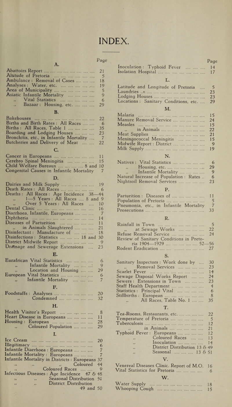 INDEX. Abattoirs Report. 21 Altitude of Pretoria . 5 Ambulance : Removal of Cases . 18 Analyses: Water, etc. 19 Area of Municipality . 5 Asiatic Infantile Mortality . 9 „ Vital Statistics . 6 ,, Bazaar : Housing, etc. 29 B. Bakehouses .. 22 Births and Birth Rates : All Races . 6 Births : All Races, Table 1 . 35 Boarding and Lodging Houses . 23 Bronchitis, etc., in Infantile Mortality .... 7 Butcheries and Delivery of Meat . 22 C. Cancer in Europeans . 11 Cerebro Spinal Meningitis . 15 Child Welfare Bureaux . 8 and 10 Congenital Causes in Infantile Mortality 7 D. Dairies and Milk Supply ., .... 19 Death Rates : All Races . 6 Deaths : All Races : Age Incidence 38—44 ,, 1—5 Years : All Races .... 8 and 9 ,, Over 5 Years: All Races .... 10 Dental Clinic . 16 Diarrhoea, Infantile, Europeans . 7 Diphtheria . 14 Diseases of Parturition . 11 „ in Animals Slaughtered . 21 Disinfectant : Manufacture of . 18 Disinfections : Statistics . 18 and 30 District Midwife Report . 9 Drainage and Sewerage Extensions .... 23 E. Eurafrican Vital Statistics . 6 „ Infantile Mortality .'. 9 „ Location and Housing . 29 European Vital Statistics . .... 6 „ Infantile Mortality . F. Foodstuffs : Analyses . „ Condemned ., . 20 32 H. Health Visitor’s Report .f. ...< .... 8 Heart Disease in Europeans . 11 Housing : European . 28 „ Coloured Population . 29 I. Ice Cream . 20 Illegitimacy . 6 Infantile Diarrhoea : Europeans . ,... 7 Infantile Mortality : Europeans . 7 Infantile Mortality in Districts : Europeans 37 .. ,, ,, Coloured 44 Coloured Races . 9 Infectious Diseases : Age Incidence 47 & 48 >, ,, Seasonal Distribution 54 ,, District Distribution 49 and 50 Pag Inoculation : Typhoid Fever . 14 Isolation Hospital . 17 L. Latitude and Longitude of Pretoria .... 5 Laundries ..». . 23 Lodging Houses... 23 Locations : Sanitary Conditions, etc. 29 M. Malaria . 15 Manure Removal Service . 24 Measles . 15 ,, in Animals . 22 Meat Supplies . 21 Meningococcal Meningitis . 15 Midwife Report: District . 9 Milk Supply ...v . 19 N. Natives : Vital Statistics . 6 ,, Housing, etc.„. 29 ,, Infantile Mortality . 9 Natural Increase of Population : Rates .. 6 Nightsoil Removal Services . 23 P. Parturition : Diseases of . Population of Pretoria . Pneumonia, etc., in Infantile Mortality Prosecutions .. . 11 5 7 33 R. Rainfall in Town . 5 ,, at Sewage Works . 22 Refuse Removal Service . 24 Review of Sanitary Conditions in Preto¬ ria 1904—1929 . 52—56 Rodent Eradication . 27 S. Sanitary Inspectors : Work done by .... 30 ,, Removal Services . 23 Scarlet Fever . .... 14 Sewage Disposal Works Report . 24 Sewers: Extensions in Town . 23 Staff Health Department . 4 Statistics : Principal Vital . 6 Stillbirths : European . 8 All Races, Table No. 1 . 35 T. Tea .Rooms, Restaurants, etc. 22 Temperature of Pretoria . 5 Tuberculosis . 12 ,, in Animals . 21 Typhoid Fever: Europeans . 12 ,, Coloured Races . 13 ,, Inoculation . 14 ,, District Distribution 13 & 49 ,, Seasonal . 13 & 51 V. Venereal Diseases Clinic. Report of M.O. 16 Vital Statistics for Pretoria . 6 W. Water Supply . 18 Whooping Cough . 15