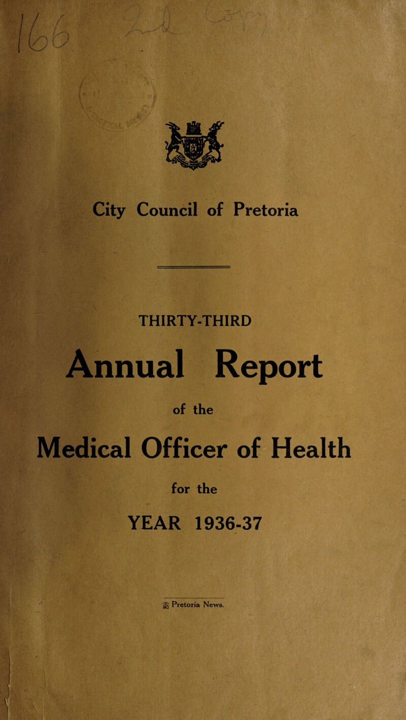 i rwi'® «< • ' t ; . \\ , i lifei. . • . • v *v-’V‘ i;M$kw ‘ ■ ' ; v fm ■i • ;t ■ f P l* - . .(*,. .v i. City Council of Pretoria M THIRTY-THIRD Annual Report of the Medical Officer of Health for the YEAR 1936-37 jfg Pretoria News.