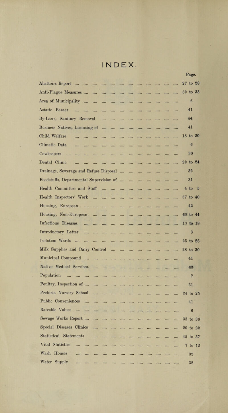 INDEX Abattoirs Report . t Anti-Plague Measures. Area of Municipality . Asiatic Bazaar . By-Laws, Sanitary Removal . Business Natives, Licensing of . Child Welfare . . Climatic Data . Cowkeepers . Dental Clinic . Drainage, Sewerage and Refuse Disposal Foodstuffs, Departmental Supervision of Health Committee and Staff . Health Inspectors’ Work . Housing, European . Housing, Non-European . Infectious Diseases . Introductory Letter . Isolation Wards . Milk Supplies and Dairy Control . Municipal Compound . % Native Medical Services . Population . Poultry, Inspection of. Pretoria Nursery School . Public Conveniences . Rateable Values . Sewage Works Report. Special Diseases Clinics . Statistical Statements . Vital Statistics . Wash Houses . Water Supply . Page. 27 to 28 32 to 33 6 41 44 41 18 to 20 6 30 22 to 24 32 31 4 to 5 37 to 40 42 43 to 44 13 to 18 3 25 to 26 28 to 30 41 43 7 31 24 to 25 41 6 33 to 36 20 to 22 45 to 57 7 to 12 32 32