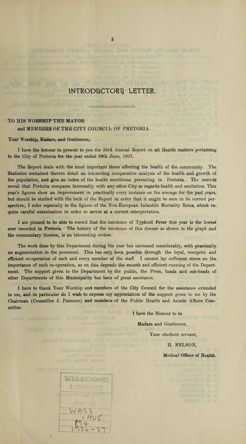 INTRODUCTORY LETTER. TO HIS WORSHIP THE MAYOR and MEMBERS OF THE CITY COUNCIL OF PRETORIA. Your Worship, Madam, and Gentlemen, I have the honour to present to you the 33rd Annual Report on all Health matters pertaining to the City of Pretoria for the year ended 30th June, 1937. The Report deals with the most important items affecting the health of the community. The Statistics contained therein detail an interesting comparative analysis of the health and growth of the population, and give an index of the health conditions prevailing in Pretoria. The records reveal that Pretoria compares favourably with any other City as regards health and sanitation. This year’s figures show an improvement in practically every instance on the average for the past years, but should be studied with the bulk of the Report in order that it might be seen in its correct per¬ spective; I refer especially to the figures of the Non-European Infantile Mortality Rates, which re¬ quire careful examination in order to arrive at a correct interpretation. I am pleased to be able to record that the incidence of Typhoid Fever this year is the lowest ever recorded in Pretoria. The history of the incidence of this disease as shown in the graph and the commentary thereon, is an interesting review. The work done by this Department during the year has increased considerably, with practically no augmentation in the personnel. This has only been possible through the loyal, energetic and efficient co-operation of each and every member of the staff. I cannot lay sufficient stress on the importance of such co-operation, as on this depends the smooth and efficient running of the Depart¬ ment. The support given to the Department by the public, the Press, heads and sub-heads of other Departments of this Municipality has been of great assistance. I have to thank Your Worship and members of the City Council for the assistance extended to me, and in particular do I wish to express my appreciation of the support given to me by the Chairman (Councillor J. Patmore) and members of the Public Health and Asiatic Affairs Com¬ mittee. I have the Honour to be Madam and Gentlemen, Your obedient servant, H. NELSON, Medical Officer of Health. Wi il >/ ft 1 % —fh> £ i_n f I 1*ITL ~\i