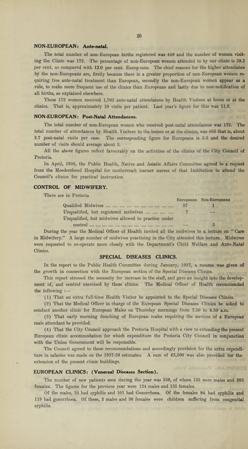NON-EUROPEAN: Ante-natal. The total number of non-European births registered was 449 and the number of women visit¬ ing the Clinic was 172. The percentage of non-European women attended to by our clinic is 38.3 per cent, as compared with 12.0 per cent. Europeans. The chief reasons for the higher attendance by the non-Europeans are, firstly because there is a greater proportion of non-European women re¬ quiring free ante-natal treatment than European, secondly the non-European women appear as a rule, to make more frequent use of the clinics than Europeans and lastly due to non-notification of all births, as explained elsewhere. These 172 women received 1,703 ante-natal attendances by Health Visitors at home or at the clinics. That is, approximately 10 visits per patient. Last year’s figure for this was 11.2. NON-EUROPEAN: Post-Natal Attendances. The total number of non-European women who received post-natal attendances was 172. The total number of attendances by Health Visitors to the homes or at the clinics, was 465 that is, about 2.7 post-natal visits per case. The corresponding figure for Europeans is 3.3 and the desired number of visits should average about 3. All the above figures reflect favourably on the activities of the clinics of the City Council of Pretoria. In April, 1936, the Public Health, Native and Asiatic Affairs Committee agreed to a request from the Moedersbond Hospital for mothcrcraft learner nurses of that Institution to attend the Council’s clinics for practical instruction CONTROL OF MIDWIFERY. There are in Pretoria Europeans Non-Europeans Qualified Midwives . 57 1 Unqualified, but registered midwives . 7 — Unqualified, but midwives allowed to practice under control. — 3 During the year the Medical Officer of Health invited all the midwives to a lecture on “ Care in Midwifery.” A large number of midwives practising in the City attended this lecture. Midwives were requested to co-operate more closely with the Department’s Child Welfare and Ante-Natal Clinics. SPECIAL DISEASES CLINICS. In the report to the Public Health Committee during January, 1937, a resume was given of the growth in connection with the European section of the Special Diseases Clinics. This report stressed the necessity for increase in the staff, and gave an insight into the develop¬ ment of, and control exercised by these clinics. The Medical Officer of Health recommended the following :— (1) That an extra full-time Health Visitor be appointed to the Special Diseases Clinics. (2) That the Medical Officer in charge of the European Special Diseases Clinics be asked to conduct another clinic for European Males on Thursday mornings from 7.30 to 8.30 a.m. (3) That early morning douching of European males requiring the services of a European male attendant be provided. (4) That the City Council approach the Pretoria Hospital with a view to extending the present European clinic accommodation for which expenditure the Pretoria City Council in conjunction with the Union Government will be responsible. The Council agreed to these recommendations and accordingly provision for the extra expendi¬ ture in salaries was made on the 1937-38 estimates. A sum of £3,500 was also provided for the extension of the present clinic buildings. EUROPEAN CLINICS: (Venereal Diseases Section). The number of new patients seen during the year was 338, of whom 135 were males and 203 females. The figures for the previous year were 124 males and 135 females. Of the males, 34 had syphilis and 101 had Gonorrhoea. Of the females 84 had syphilis and 119 had gonorrhoea. Of these, 2 males and 30 females were children suffering from congenital syphilis.
