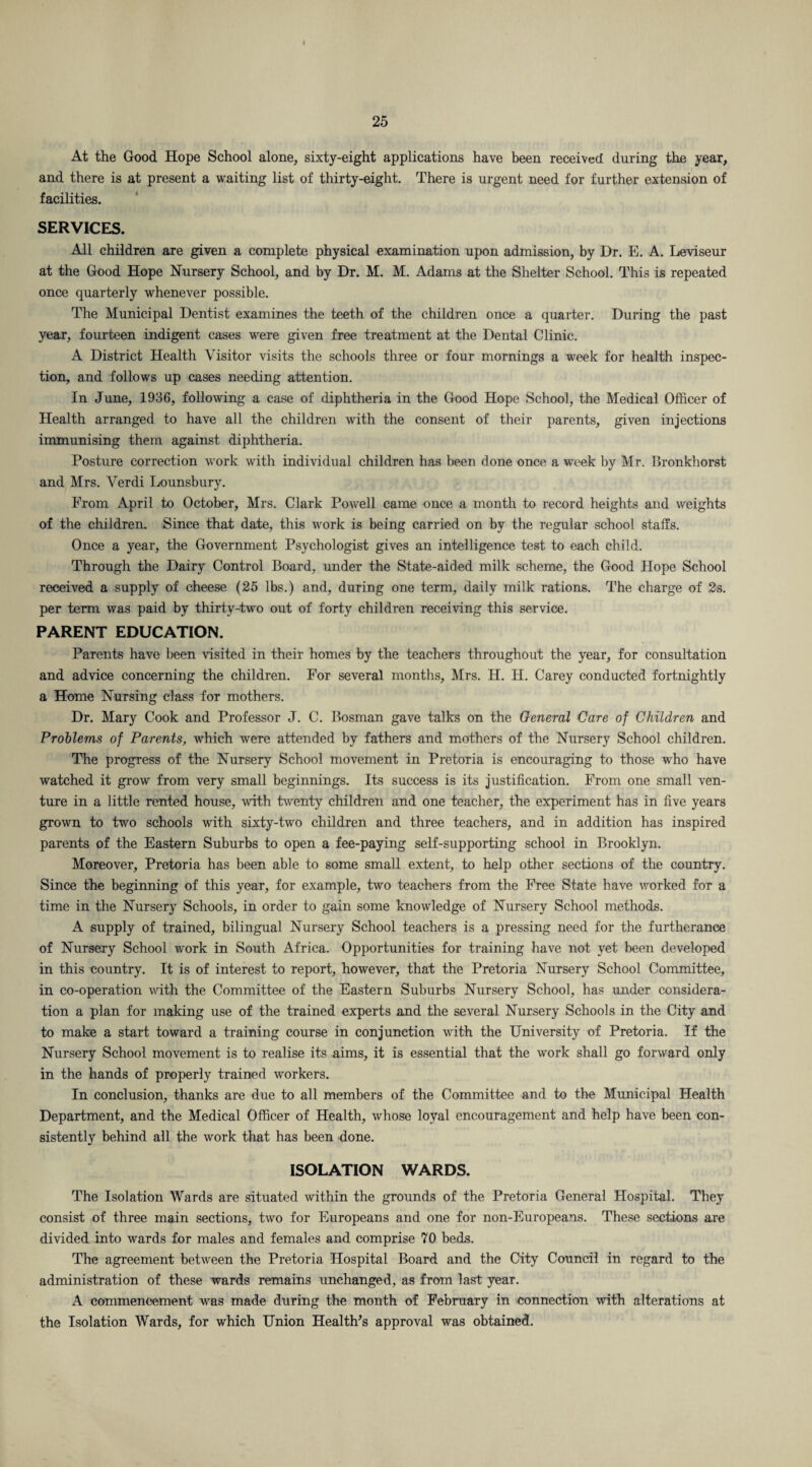 At the Good Hope School alone, sixty-eight applications have been received during the year, and there is at present a waiting list of thirty-eight. There is urgent need for further extension of facilities. SERVICES. All children are given a complete physical examination upon admission, by Dt. E. A. Leviseur at the Good Hope Nursery School, and by Dr. M. M. Adams at the Shelter School. This is repeated once quarterly whenever possible. The Municipal Dentist examines the teeth of the children once a quarter. During the past year, fourteen indigent cases were given free treatment at the Dental Clinic. A District Health Visitor visits the schools three or four mornings a week for health inspec¬ tion, and follows up cases needing attention. In June, 1936, following a case of diphtheria in the Good Hope School, the Medical Officer of Health arranged to have all the children with the consent of their parents, given injections immunising them against diphtheria. Posture correction work with individual children has been done once a week by Mr. Bronkhorst and Mrs. Verdi Lounsburv. From April to October, Mrs. Clark Powell came once a month to record heights and weights of the children. Since that date, this work is being carried on by the regular school staffs. Once a year, the Government Psychologist gives an intelligence test to each child. Through the Dairy Control Board, under the State-aided milk scheme, the Good Hope School received a supply of cheese (25 lbs.) and, during one term, daily milk rations. The charge of 2s. per term was paid by thirty-two out of forty children receiving this service. PARENT EDUCATION. Parents have been visited in their homes by the teachers throughout the year, for consultation and advice concerning the children. For several months, Mrs. H. H. Carey conducted fortnightly a Home Nursing class for mothers. Dr. Mary Cook and Professor J. C. Bosman gave talks on the General Care of Children and Problems of Parents, which were attended by fathers and mothers of the Nursery School children. The progress of the Nursery School movement in Pretoria is encouraging to those who have watched it grow from very small beginnings. Its success is its justification. From one small ven¬ ture in a little rented house, with twenty children and one teacher, the experiment has in five years grown to two schools with sixty-two children and three teachers, and in addition has inspired parents of the Eastern Suburbs to open a fee-paying self-supporting school in Brooklyn. Moreover, Pretoria has been able to some small extent, to help other sections of the country. Since the beginning of this year, for example, two teachers from the Free State have worked for a time in the Nursery Schools, in order to gain some knowledge of Nursery School methods. A supply of trained, bilingual Nursery School teachers is a pressing need for the furtherance of Nursery School work in South Africa. Opportunities for training have not yet been developed in this country. It is of interest to report, however, that the Pretoria Nursery School Committee, in co-operation with the Committee of the Eastern Suburbs Nursery School, has under considera¬ tion a plan for making use of the trained experts and the several Nursery Schools in the City and to make a start toward a training course in conjunction with the University of Pretoria. If the Nursery School movement is to realise its aims, it is essential that the work shall go forward only in the hands of properly trained workers. In conclusion, thanks are due to all members of the Committee and to the Municipal Health Department, and the Medical Officer of Health, whose loyal encouragement and help have been con¬ sistently behind all the work that has been done. ISOLATION WARDS. The Isolation Wards are situated within the grounds of the Pretoria General Hospital. They consist of three main sections, two for Europeans and one for non-Europeans. These sections are divided into wards for males and females and comprise 70 beds. The agreement between the Pretoria Hospital Board and the City Council in regard to the administration of these wards remains unchanged, as from last year. A commencement was made during the month of February in connection with alterations at the Isolation Wards, for which Union Health's approval was obtained.