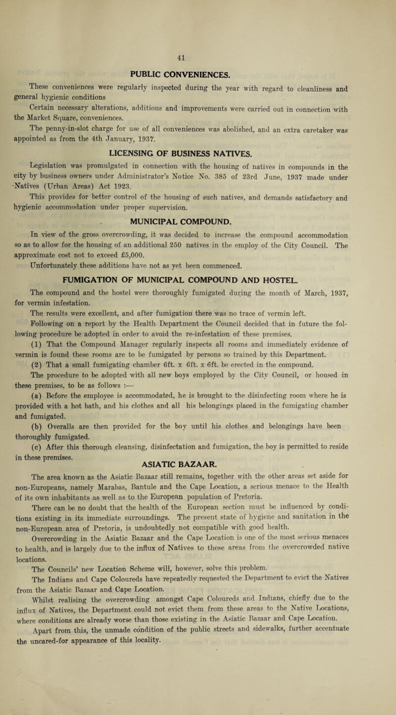 PUBLIC CONVENIENCES. These conveniences were regularly inspected during the year with regard to cleanliness and general hygienic conditions Certain necessary alterations, additions and improvements were carried out in connection with the Market Square, conveniences. The penny-in-slot charge for use of all conveniences was abolished, and an extra caretaker was appointed as from the 4th January, 1937. LICENSING OF BUSINESS NATIVES. Legislation was promulgated in connection with the housing of natives in compounds in the city by business owners under Administrator’s Notice No. 385 of 23rd June, 1937 made under -Natives (Urban Areas) Act 1923. This provides for better control of the housing of such natives, and demands satisfactory and hygienic accommodation under proper supervision. MUNICIPAL COMPOUND. In view of the gross overcrowding, it was decided to increase the compound accommodation so as to allow for the housing of an additional 250 natives in the employ of the City Council. The approximate cost not to exceed £5,000. Unfortunately these additions have not as yet been commenced. FUMIGATION OF MUNICIPAL COMPOUND AND HOSTEL. The compound and the hostel were thoroughly fumigated during the month of March, 1937, for vermin infestation. The results were excellent, and after fumigation there was no trace of vermin left. Following on a report by the Health Department the Council decided that in future the fol¬ lowing procedure be adopted in order to avoid the re-infestation of these premises. (1) That the Compound Manager regularly inspects all rooms and immediately evidence of vermin is found these rooms are to be fumigated by persons so trained by this Department. (2) That a small fumigating chamber 6ft. x 6ft. x 6ft. be erected in the compound. The procedure to be adopted with all new boys employed by the City Council, or housed in these premises, to be as follows :■— (a) Before the employee is accommodated, he is brought to the disinfecting room where he is provided with a hot bath, and his clothes and all his belongings placed in the fumigating chamber and fumigated. (b) Overalls are then provided for the boy until his clothes and belongings have been thoroughly fumigated. (c) After this thorough cleansing, disinfectation and fumigation, the boy is permitted to reside in these premises. ASIATIC BAZAAR. The area known as the Asiatic Bazaar still remains, together with the other areas set aside for non-Europeans, namely Marabas, Bantule and the Cape Location, a serious menace to the Health of its own inhabitants as well as to the European population of Pretoria. There can be no doubt that the health of the European section must be influenced by condi¬ tions existing in its immediate surroundings. The present state of hygiene and sanitation in the non-European area of Pretoria, is undoubtedly not compatible with good health. Overcrowding in the Asiatic Bazaar and the Cape Location is one of the most serious menaces to health, and is largely due to the influx of Natives to these areas from the overcrowded native locations. The Councils’ new Location Scheme will, however, solve this problem. The Indians and Cape Coloureds have repeatedly requested the Department to evict the Natives from the Asiatic Bazaar and Cape Location. Whilst realising the overcrowding amongst Cape Coloureds and Indians, chiefly due to the influx of Natives, the Department could not evict them from these areas to the Native Locations, where conditions are already worse than those existing in the Asiatic Bazaar and Cape Location. Apart from this, the unmade condition of the public streets and sidewalks, further accentuate the uncared-for appearance of this locality.