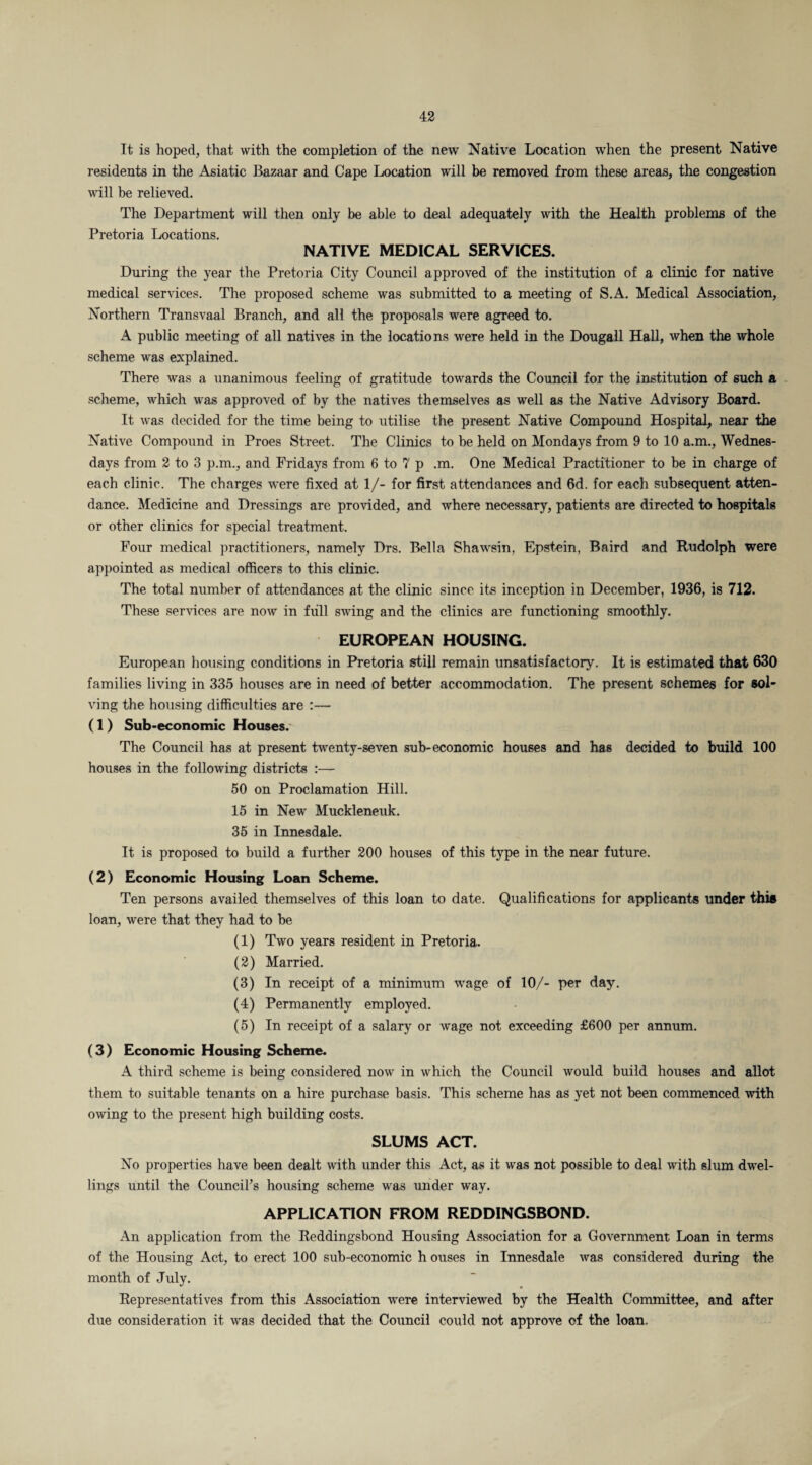 It is hoped, that with the completion of the new Native Location when the present Native residents in the Asiatic Bazaar and Cape Location will be removed from these areas, the congestion will be relieved. The Department will then only be able to deal adequately with the Health problems of the Pretoria Locations. NATIVE MEDICAL SERVICES. During the year the Pretoria City Council approved of the institution of a clinic for native medical services. The proposed scheme was submitted to a meeting of S.A. Medical Association, Northern Transvaal Branch, and all the proposals were agreed to. A public meeting of all natives in the locations were held in the Dougall Hall, when the whole scheme was explained. There was a unanimous feeling of gratitude towards the Council for the institution of such a scheme, which was approved of by the natives themselves as well as the Native Advisory Board. It was decided for the time being to utilise the present Native Compound Hospital, near the Native Compound in Proes Street. The Clinics to be held on Mondays from 9 to 10 a.m., Wednes¬ days from 2 to 3 p.m., and Fridays from 6 to 7 p .m. One Medical Practitioner to be in charge of each clinic. The charges were fixed at 1/- for first attendances and 6d. for each subsequent atten¬ dance. Medicine and Dressings are provided, and where necessary, patients are directed to hospitals or other clinics for special treatment. Four medical practitioners, namely Drs. Bella Shawsin, Epstein, Baird and Rudolph were appointed as medical officers to this clinic. The total number of attendances at the clinic since its inception in December, 1936, is 712. These services are now in full swing and the clinics are functioning smoothly. EUROPEAN HOUSING. European housing conditions in Pretoria still remain unsatisfactory. It is estimated that 630 families living in 335 houses are in need of better accommodation. The present schemes for sol¬ ving the housing difficulties are :— (1) Sub-economic Houses.' The Council has at present twenty-seven sub-economic houses and has decided to build 100 houses in the following districts :— 50 on Proclamation Hill. 15 in New Muckleneuk. 35 in Innesdale. It is proposed to build a further 200 houses of this type in the near future. (2) Economic Housing Loan Scheme. Ten persons availed themselves of this loan to date. Qualifications for applicants under this loan, were that they had to be (1) Two years resident in Pretoria. (2) Married. (3) In receipt of a minimum wage of 10/- per day. (4) Permanently employed. (5) In receipt of a salary or wage not exceeding £600 per annum. (3) Economic Housing Scheme. A third scheme is being considered now in which the Council would build houses and allot them to suitable tenants on a hire purchase basis. This scheme has as yet not been commenced with owing to the present high building costs. SLUMS ACT. No properties have been dealt with under this Act, as it was not possible to deal with slum dwel¬ lings until the Council’s housing scheme was under way. APPLICATION FROM REDDINGSBOND. An application from the Reddingsbond Housing Association for a Government Loan in terms of the Housing Act, to erect 100 sub-economic h ouses in Innesdale was considered during the month of July. Representatives from this Association were interviewed by the Health Committee, and after due consideration it was decided that the Council could not approve of the loan.