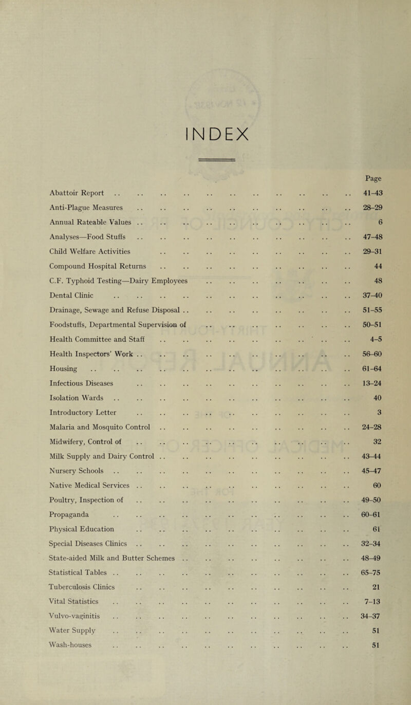 Abattoir Report Anti-Plague Measures Annual Rateable Values Analyses—Food Stuffs Child Welfare Activities Compound Hospital Returns C.F. Typhoid Testing—Dairy Employees Dental Clinic Drainage, Sewage and Refuse Disposal .. Foodstuffs, Departmental Supervision of Health Committee and Staff Health Inspectors’ Work Housing Infectious Diseases Isolation Wards Introductory Letter Malaria and Mosquito Control Midwifery, Control of Milk Supply and Dairy Control Nursery Schools Native Medical Services Poultry, Inspection of Propaganda Physical Education Special Diseases Clinics State-aided Milk and Butter Schemes .. Statistical Tables Tuberculosis Clinics Vital Statistics Vul vo-vaginitis Water Supply Wash-houses Page 41-43 28- 29 6 47- 48 29- 31 44 48 37-40 51-55 50-51 4-5 56-60 61-64 13-24 40 3 24-28 32 43-44 45-47 60 49-50 60-61 61 32-34 48- 49 65-75 21 7-13 34-37 51 51
