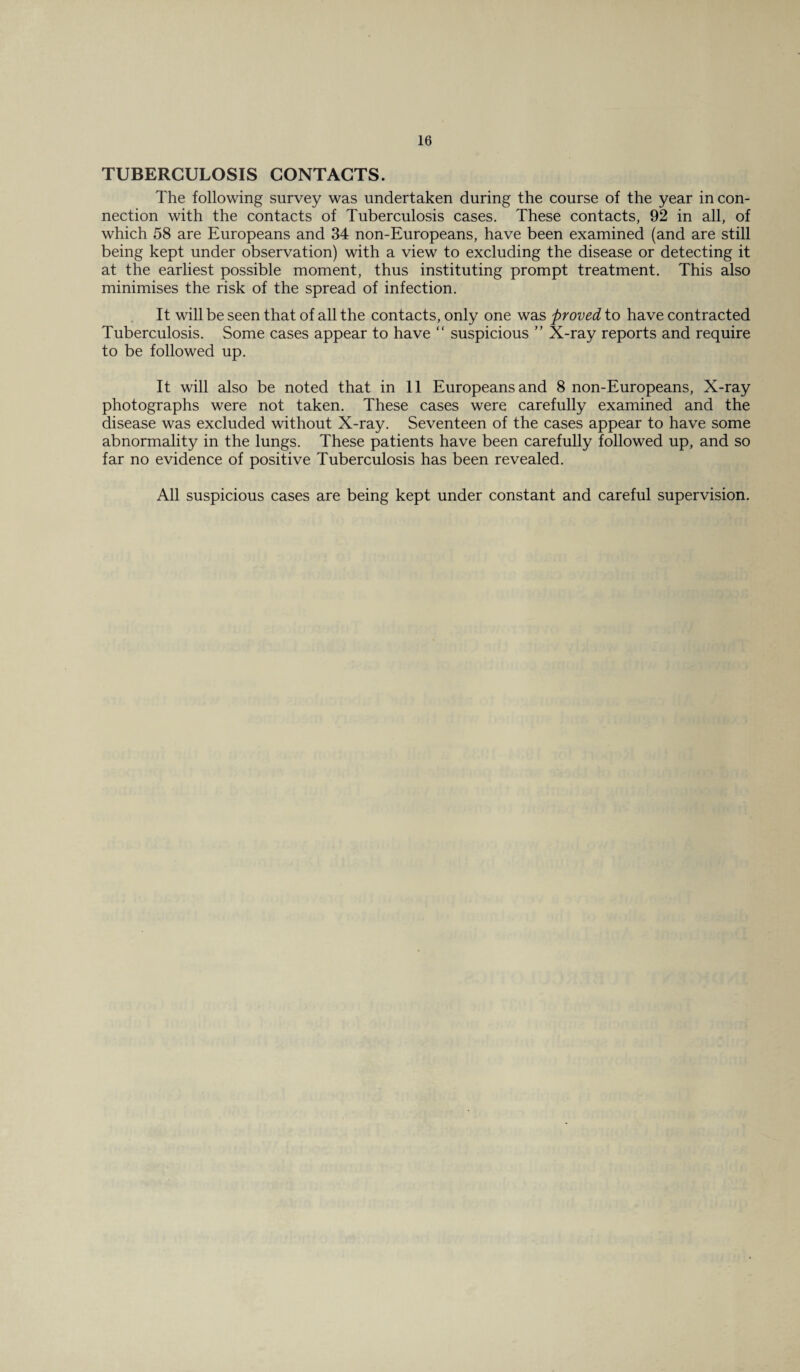 TUBERCULOSIS CONTACTS. The following survey was undertaken during the course of the year in con¬ nection with the contacts of Tuberculosis cases. These contacts, 92 in all, of which 58 are Europeans and 34 non-Europeans, have been examined (and are still being kept under observation) with a view to excluding the disease or detecting it at the earliest possible moment, thus instituting prompt treatment. This also minimises the risk of the spread of infection. It will be seen that of all the contacts, only one was proved to have contracted Tuberculosis. Some cases appear to have “ suspicious ” X-ray reports and require to be followed up. It will also be noted that in 11 Europeans and 8 non-Europeans, X-ray photographs were not taken. These cases were carefully examined and the disease was excluded without X-ray. Seventeen of the cases appear to have some abnormality in the lungs. These patients have been carefully followed up, and so far no evidence of positive Tuberculosis has been revealed. All suspicious cases are being kept under constant and careful supervision.
