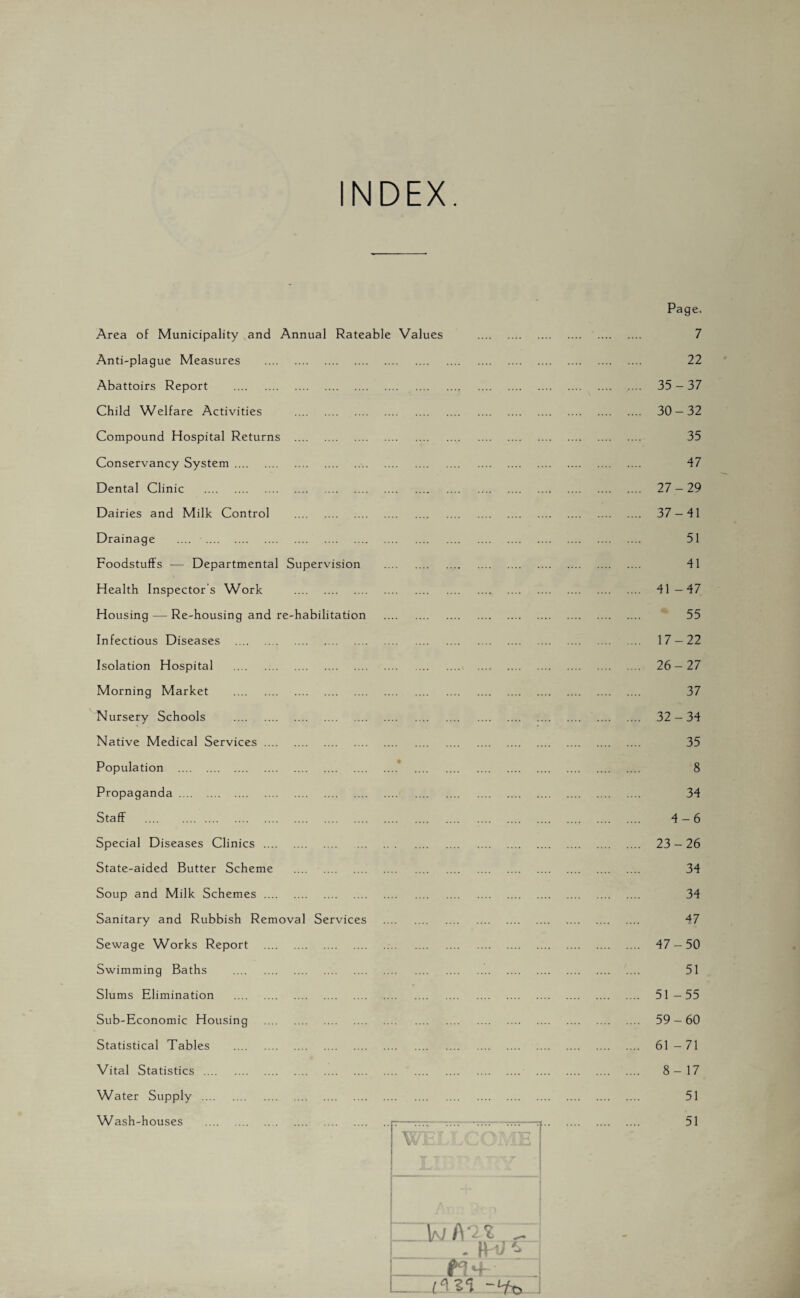 NDEX. Area of Municipality and Annual Rateable Values . Page. . 7 Anti-plague Measures . . . 22 Abattoirs Report . •• ..- . . .... .... 35-37 Child Welfare Activities . . . 30-32 Compound Hospital Returns . . 35 Conservancy System. . 47 Dental Clinic . ... . 27-29 Dairies and Milk Control . . 37-41 Drainage . . 51 Foodstuffs — Departmental Supervision . . 41 Health Inspector's Work . . . 41-47 Housing — Re-housing and re-habilitation . . 55 Infectious Diseases . . 17-22 Isolation Hospital . . . 26-27 Morning Market . . . 37 Nursery Schools . . 32 - 34 Native Medical Services. . . 35 Population . • . 8 Propaganda . . 34 Staff . . 4-6 Special Diseases Clinics. . . 23-26 State-aided Butter Scheme . . 34 Soup and Milk Schemes. . 34 Sanitary and Rubbish Removal Services . . 47 Sewage Works Report . . . 47-50 Swimming Baths . . 51 Slums Elimination . . . 51-55 Sub-Economic Housing . . . 59 - 60 Statistical Tables . . 61-71 Vital Statistics . . . 8-17 Water Supply . . 51 Wash-houses . —-—--------- . 51 TTT7T7Y Y W £*- . » y & ’ : l IK ¥ T7. Al1 ■' n _ . M V B+ _ ..... -lfo .