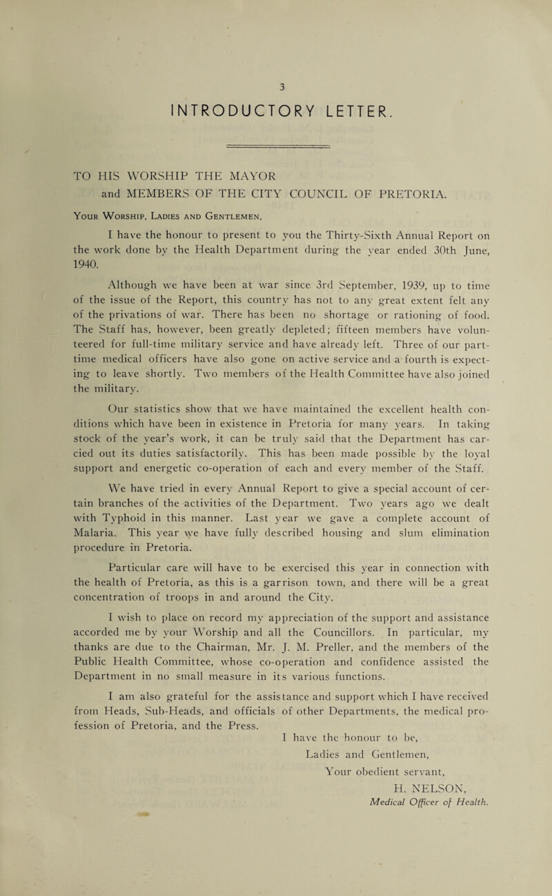 INTRODUCTORY LETTER. TO HIS WORSHIP THE MAYOR and MEMBERS OF THE CITY COUNCIL OF PRETORIA. Your Worship, Ladies and Gentlemen, I have the honour to present to you the Thirty-Sixth Annual Report on the work done by the Health Department during- the year ended 30th June, 1940. Although we have been at war since 3rd September, 1939, up to time of the issue of the Report, this country has not to any great extent felt any of the privations of war. There has been no shortage or rationing of food. The Staff has, however, been greatly depleted; fifteen members have volun¬ teered for full-time military service and have already left. Three of our part- time medical officers have also gone on active service and a fourth is expect¬ ing to leave shortly. Two members of the Health Committee have also joined the military. Our statistics show that we have maintained the excellent health con¬ ditions which have been in existence in Pretoria for many years. In taking stock of the year’s work, it can be truly said that the Department has car¬ ded out its duties satisfactorily. This has been made possible by the loyal support and energetic co-operation of each and every member of the Staff. We have tried in every Annual Report to give a special account of cer¬ tain branches of the activities of the Department. Two years ago we dealt with Typhoid in this manner. Last year we gave a complete account of Malaria. This year we have fully described housing and slum elimination procedure in Pretoria. Particular care will have to be exercised this year in connection with the health of Pretoria, as this is a garrison town, and there will be a great concentration of troops in and around the City. I wish to place on record my appreciation of the support and assistance accorded me by your Worship and all the Councillors. In particular, my thanks are due to the Chairman, Mr. J. M. Preller, and the members of the Public Health Committee, whose co-operation and confidence assisted the Department in no small measure in its various functions. I am also grateful for the assistance and support which I have received from Heads, Sub-Heads, and officials of other Departments, the medical pro¬ fession of Pretoria, and the Press. I have the honour to be. Ladies and Gentlemen, Your obedient servant, H. NELSON, Medical Officer of Health.