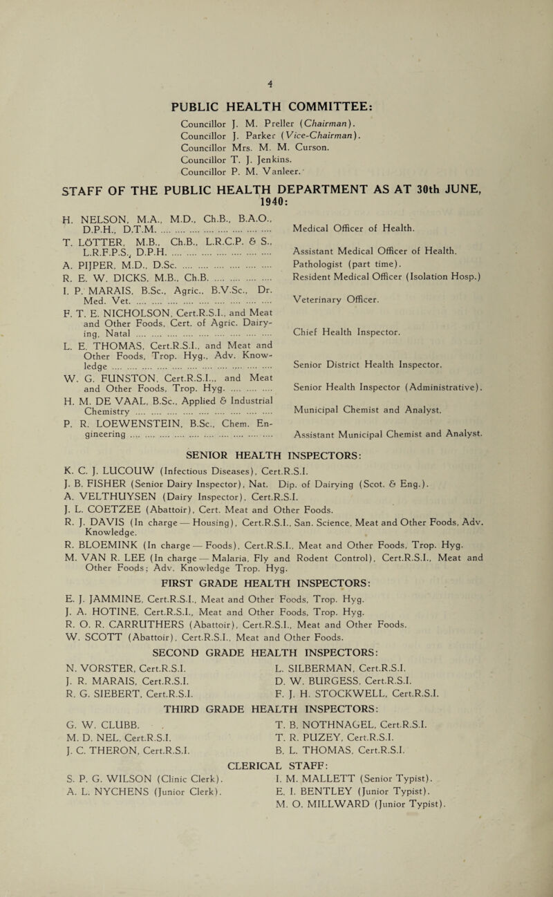 PUBLIC HEALTH COMMITTEE: Councillor J. M. Preller {Chairman). Councillor J. Parker (Vice-Chairman). Councillor Mrs. M. M. Curson. Councillor T. J. Jenkins. Councillor P. M. Vanleer.' STAFF OF THE PUBLIC HEALTH DEPARTMENT AS AT 30th JUNE, 1940: H. NELSON, M.A., M.D., Ch.B., B.A.O., D.P.H., D.T.M. T. LoTTER, M.B., Ch.B., L.R.C.P. & S., L.R.F.P.S.. D.P.H. A. PIJPER, M.D., D.Sc. R. E. W. DICKS, M.B., Ch.B. I. P. MARAIS, B.Sc., Agric., B.V.Sc., Dr. Med. Vet. F. T. E. NICHOLSON, Cert.R.S.L, and Meat and Other Foods, Cert, of Agric. Dairy¬ ing, Natal . L. E. THOMAS, Cert.R.S.L, and Meat and Other Foods, Trop. Hyg., Adv. Know¬ ledge ... W. G. FUNSTON, Cert.R.S.L,, and Meat and Other Foods, Trop. Hyg. H. M. DE VAAL, B.Sc., Applied & Industrial Chemistry . P. R. LOEWENSTEIN, B.Sc., Chem. En¬ gineering . Medical Officer of Health. Assistant Medical Officer of Health. Pathologist (part time). Resident Medical Officer (Isolation Hosp.) Veterinary Officer. Chief Health Inspector. Senior District Health Inspector. Senior Health Inspector (Administrative). Municipal Chemist and Analyst. Assistant Municipal Chemist and Analyst. SENIOR HEALTH INSPECTORS: K. C. J. LUCOUW (Infectious Diseases), Cert.R.S.L J. B. FISHER (Senior Dairy Inspector), Nat. Dip. of Dairying (Scot. & Eng.). A. VELTHUYSEN (Dairy Inspector), Cert.R.S.L J. L. COETZEE (Abattoir), Cert. Meat and Other Foods. R. J. DAVIS (In charge — Housing), Cert.R.S.L, San. Science, Meat and Other Foods. Adv. Knowledge. R. BLOEMINK (In charge—Foods), Cert.R.S.L, Meat and Other Foods, Trop. Hyg. M. VAN R. LEE (In charge — Malaria, Fly and Rodent Control), Cert.R.S.L, Meat and Other Foods; Adv. Knowledge Trop. Hyg. FIRST GRADE HEALTH INSPECTORS: E. J. JAMMINE, Cert.R.S.L, Meat and Other Foods, Trop. Hyg. J. A. HOTINE, Cert.R.S.L, Meat and Other Foods, Trop. Hyg. R. O. R. CARRUTHERS (Abattoir), Cert.R.S.L, Meat and Other Foods. W. SCOTT (Abattoir), Cert.R.S.L, Meat and Other Foods. SECOND GRADE HEALTH INSPECTORS: N. VORSTER, Cert.R.S.L L. SILBERMAN, Cert.R.S.L J. R. MARAIS, Cert.R.S.L D. W. BURGESS, Cert.R.S.L R. G. SIEBERT, Cert.R.S.L F. J. H. STOCKWELL, Cert.R.S.L THIRD GRADE HEALTH INSPECTORS: G. W. CLUBB. . T. B. NOTHNAGEL, Cert.R.S.L M. D. NEL, Cert.R.S.L T. R. PUZEY, Cert.R.S.L J. C. THERON, Cert.R.S.L B. L. THOMAS, Cert.R.S.L CLERICAL STAFF: S. P. G. WILSON (Clinic Clerk). I. M. MALLETT (Senior Typist). A. L. NYCHENS (Junior Clerk). E. I. BENTLEY (Junior Typist). M. O. MILLWARD (Junior Typist).