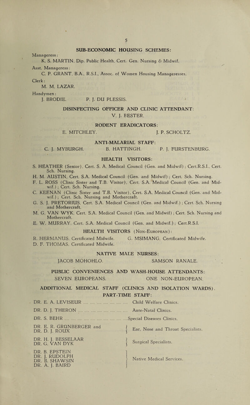 SUB-ECONOMIC HOUSING SCHEMES: Manageress : K. S. MARTIN, Dip. Public Health, Cert. Gen. Nursing 6 Midwif. Asst. Manageress: C. P. GRANT, B.A., R.S.I., Assoc, of Women Housing Manageresses. Clerk : M. M. LAZAR. Handymen: }. BRODIE. P. J. DU PLESSIS. DISINFECTING OFFICER AND CLINIC ATTENDANT: V. J. BESTER. RODENT ERADICATORS: E. MITCHLEY. J. P. SCHOLTZ. ANTI-MALARIAL STAFF: C. J. MYBURGH. B. HATTINGH. P. J. FURSTENBURG. HEALTH VISITORS: S. HEATHER (Senior), Cert. S. A. Medical Council (Gen. and Midwif) ; Cert.R.S.L, Cert. Sch. Nursing. H. M. AUSTIN, Cert. S.A. Medical Council (Gen. and Midwif) ; Cert. Sch. Nursing. F. L. ROSS (Clinic Sister and T.B. Visitor), Cert. S.A. Medical Council (Gen. and Mid¬ wif.) ; Cert. Sch. Nursing. C. KEENAN (Clinic Sister and T.B. Visitor), Cert. S.A. Medical Council (Gen. and Mid¬ wif.) ; Cert. Sch. Nursing and Mothercraft. G. S. }. PRETORIUS, Cert. S.A. Medical Council (Gen. and Midwif.) ; Cert. Sch. Nursing and Mothercraft. M. G. VAN WYK, Cert. S.A. Medical Council (Gen. and Midwif) ; Cert. Sch. Nursing and Mothercraft. E. W. MURRAY, Cert. S.A. Medical Council (Gen. and Midwif.) ; Cert.R.S.L HEALTH VISITORS (Non-European): R. HERMANUS. Certificated Midwife. G. MSIMANG, Certificated Midwife. D. F. THOMAS, Certificated Midwife. NATIVE MALE NURSES: JACOB MOHOHLO. SAMSON RANALE. PUBLIC CONVENIENCES AND WASH-HOUSE ATTENDANTS: SEVEN EUROPEANS. ONE NON-EUROPEAN. ADDITIONAL MEDICAL STAFF (CLINICS AND ISOLATION WARDS). PART-TIME STAFF: DR. E. A. LEVISEUR . . Child Welfare Clinics. DR. D. J. THERON . Ante-Natal Clinics. DR. S. BEHR .Special Diseases Clinics. DR E. R. GRUNBERGER and DR. D. J. ROUX l Ear, Nose and Throat Specialists. DR. H. J. BESSELAAR DR. G. VAN DYK DR. B. EPSTEIN DR. J. RUDOLPH DR. B. SHAWSIN DR. A. J. BAIRD j Surgical Specialists Native Medical Services. ]