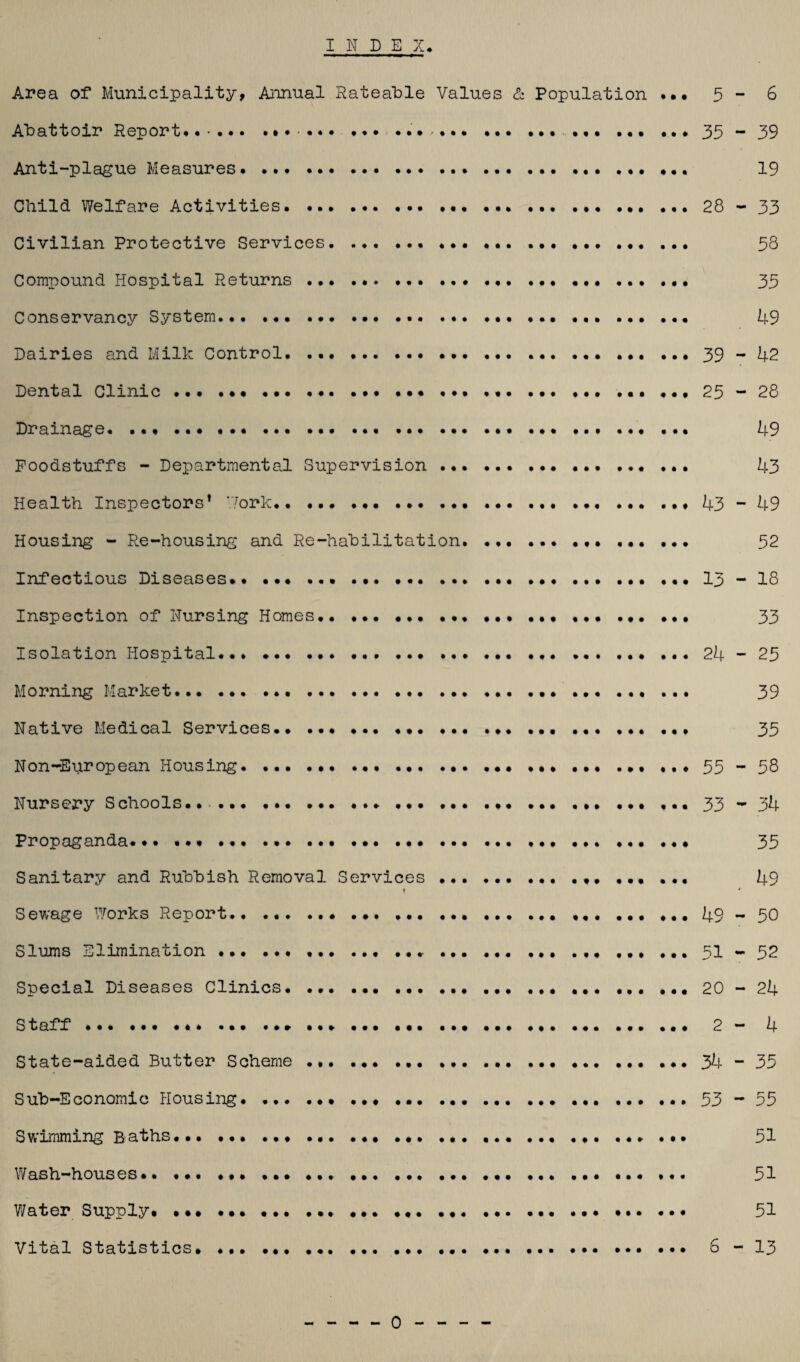 INDEX. Area of Municipality, Annual Rateable Values & Population ••• 5 - 6 Abattoir Report*......... ••• ... 35 - 39 Anti-plague Measures.. • • • • 19 Child Welfare Activities.... 28-33 Civilian Protective Services.... ... 58 Compound Hospital Returns...... 35 Conservancy System... ... ... ... .. 49 Dairies and Milk Control.... 39-42 Dental Clinic ... ....... ... 25-28 Drainage. ....... 49 Foodstuffs - Departmental Supervision... 43 Health Inspectors1 Work.... 43-49 Housing - Re-housing and Re-habilitation... 52 Infectious Diseases.. ... 13 - 18 Inspection of Nursing Homes.. ... ... ... 33 Isolation Hospital.... ... ... .24-25 Morning Market. 39 Native Medical Services.. ... ... ... ... ... ... ... 35 Non-European Housing. 55-58 Nursery Schools.... ... .... 33- 34 Propaganda. 35 Sanitary and Rubbish Removal Services.. ... .... 49 1 * Sewage Works Report. 49-50 Slums Elimination.. ... ..51 - 52 Special Diseases Clinics. ... ..20-24 Staff... 2 - 4 State-aided Butter Scheme ... ... .... ... 34-35 Sub-Economic Housing. .. 53-55 Swimming Baths...• • .... ... 51 Wash-houses*.. ... .... 51 Water Supply. ••• .. ... .. • • • ... 51 Vital Statistics.. 6-13 0-