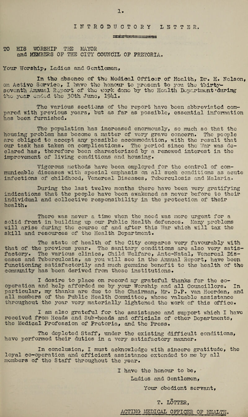 INTRODUCTORY LETTER. TO HIS WORSHIP THE MAYOR and MEMBERS OP THE CITY COUNCIL OF PRETORIA. Your Worship* Ladies and Gentlemen* In the absence of the Medical Officer of Health, Dr. H. Nelson, on Active Service, I have the honour to present to you the thirty- seventh Annual Report of the work done by the Health Department ’during the year ended the 30th June, 19*4-1. The various sections of the report have been abbreviated com¬ pared with previous years, but as far as possible, essential information has been furnished. The population has increased enormously, so much so that the housing problem has become a matter of very grave concern. The people are obliged to accept any possible accommodation, with the result that our task has taken on complications. The period since the War was de¬ clared has, therefore been characterized by a renewed interest in the improvement of living conditions and housing. Vigorous methods have been employed for the control of com¬ municable diseases with special emphasis on all such conditions as acute infections of childhood, Venereal Diseases, Tuberculosis and Malaria. During the last twelve months there have been very gratifying indications that the people have been awakened as never before to their individual and collective responsibility in the protection of their health. There was never a time when the need was more urgent for a solid front in building up our Public Health defences. Many problems will arise during the course of and after this War which will tax the skill and resources of the Health Department. The state of health of the City compares very favourably with that of the previous year. The sanitary conditions are also very satis¬ factory. The various clinics. Child Welfare, Ante-Natal, Venereal Dis¬ eases and Tuberculosis, as you will see in the Annual Report, have been functioning satisfactorily and much genuine benefit to the health of the community has been derived from these institutions. I desire to place on record my grateful thanks for the co¬ operation and help afforded me by your Worship and all Councillors. In particular, my thanks are due to the Chairman, Mr. D.P. van Hoerden, and all members of the Public Health Committee, whose valuable assistance throughout the year very materially lightened the work of this office. I am also grateful for the assistance and support which I have received from Heads and Sub-heads and officials of other Departments, the Medical Profession of Pretoria, and the Press. The depleted Staff, under the existing difficult conditions, have performed their duties in a very satisfactory manner. In conclusion, I must acknowledge with sincere gratitude, the loyal co-operation and efficient assistance extended to me by all members of the Staff throughout the year. I have the honour to be. Ladies and Gentlemen, Your obedient servant. T. LOTTER, ACTING MEDICAL OFFICER OF HEALTH
