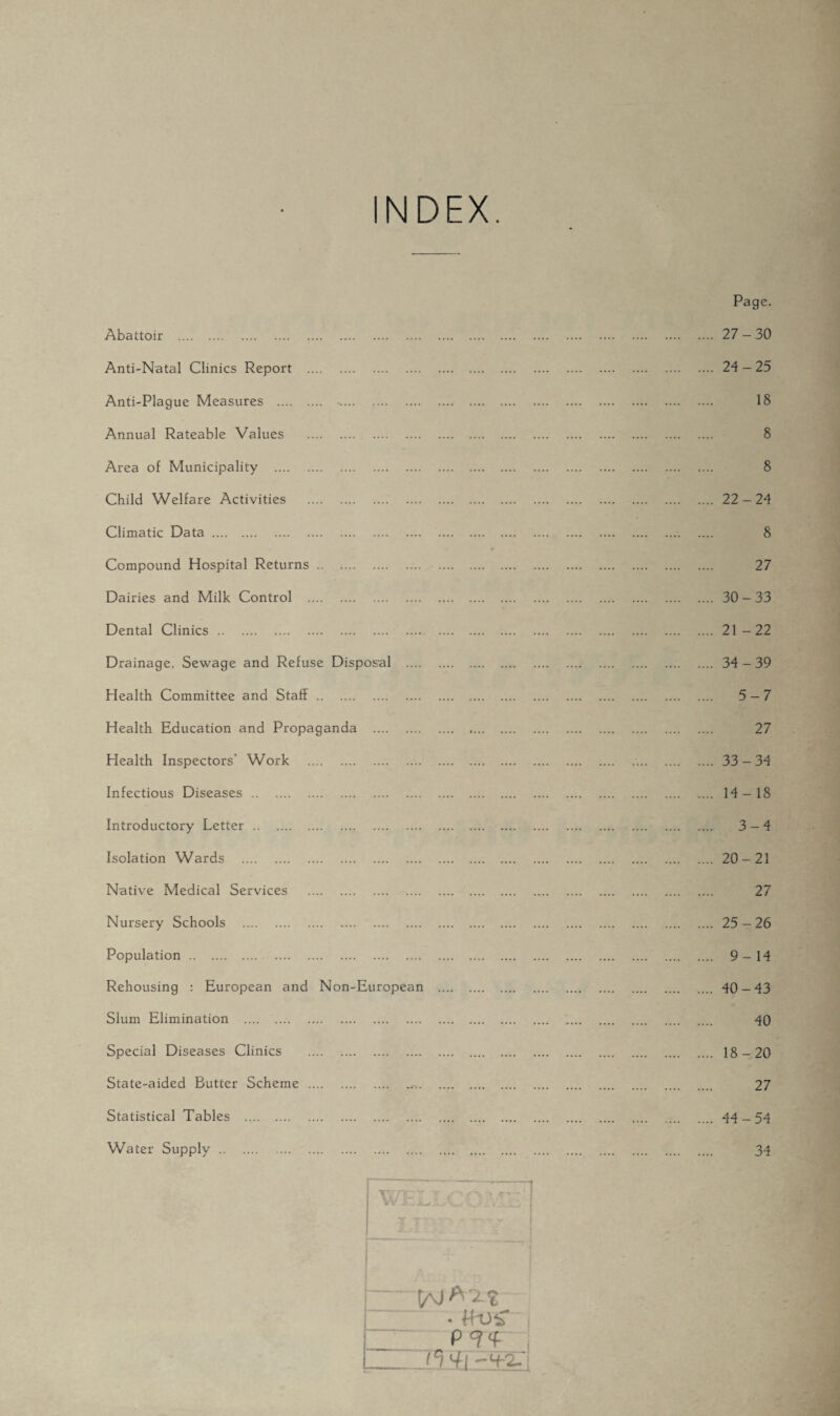NDEX. Abattoir . Anti-Natal Clinics Report . Anti-Plague Measures . -. Annual Rateable Values . Area of Municipality . Child Welfare Activities . Climatic Data. Compound Hospital Returns. Dairies and Milk Control . Dental Clinics. Drainage, Sewage and Refuse Disposal .... Health Committee and Staff. Health Education and Propaganda . Health Inspectors’ Work . Infectious Diseases. Introductory Letter. Isolation Wards . Native Medical Services . Nursery Schools . Population. . Rehousing : European and Non-European Slum Elimination . Special Diseases Clinics . State-aided Butter Scheme . P9«f 'Wj Page. .... 27-30 .... 24-25 18 8 8 .... 22-24 8 27 .... 30-33 .... 21-22 .... 34-39 .... 5-7 27 .... 33-34 .... 14-18 .... 3-4 .... 20-21 27 .... 25-26 .... 9-14 .... 40-43 40 .... 18-20 27 .... 44 - 54 Statistical Tables Water Supply .. 34