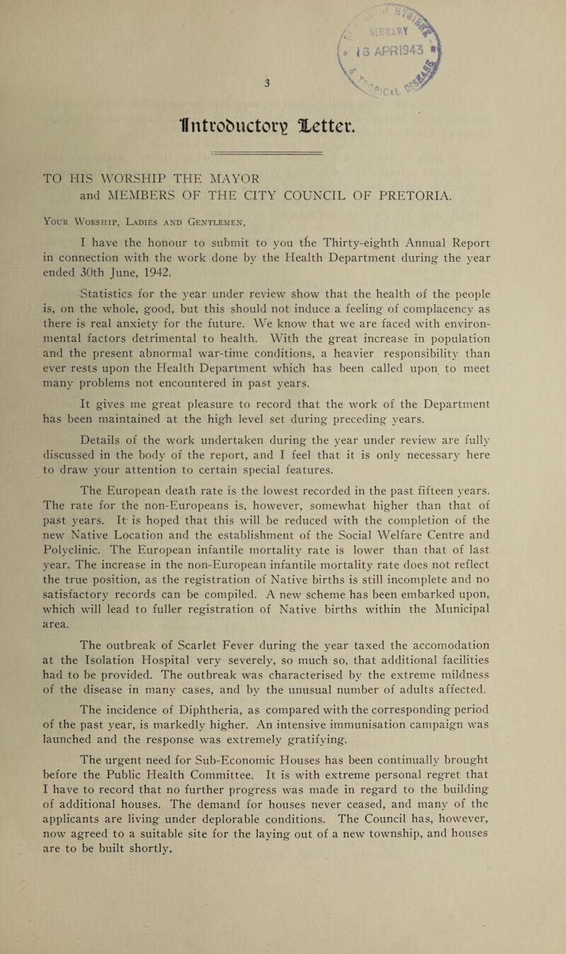 (, i 3 APR 194-3 » V Untrobuctoty Xettev. TO HIS WORSHIP THE MAYOR and MEMBERS OF THE CITY COUNCIL OF PRETORIA. Your Worship, Ladies and Gentlemen, I have the honour to submit to you the Thirty-eighth Annual Report in connection with the work done by the Health Department during the year ended 30th June, 1942. Statistics for the year under review show that the health of the people is, on the whole, good, but this should not induce a feeling of complacency as there is real anxiety for the future. We know that we are faced with environ¬ mental factors detrimental to health. With the great increase in population and the present abnormal war-time conditions, a heavier responsibility than ever rests upon the Health Department which has been called upon to meet many problems not encountered in past years. It gives me great pleasure to record that the work of the Department has been maintained at the high level set during preceding years. Details of the work undertaken during the year under review are fully discussed in the body of the report, and I feel that it is only necessary here to draw your attention to certain special features. The European death rate is the lowest recorded in the past fifteen years. The rate for the non-Europeans is, however, somewhat higher than that of past years. It is hoped that this will be reduced with the completion of the new Native Location and the establishment of the Social Welfare Centre and Polyclinic. The European infantile mortality rate is lower than that of last year. The increase in the non-European infantile mortality rate does not reflect the true position, as the registration of Native births is still incomplete and no satisfactory records can be compiled. A new scheme has been embarked upon, which will lead to fuller registration of Native births within the Municipal area. The outbreak of Scarlet Fever during the year taxed the accomodation at the Isolation Hospital very severely, so much so, that additional facilities had to be provided. The outbreak was characterised by the extreme mildness of the disease in many cases, and by the unusual number of adults affected. The incidence of Diphtheria, as compared with the corresponding period of the past year, is markedly higher. An intensive immunisation campaign was launched and the response was extremely gratifying. The urgent need for Sub-Economic Houses has been continually brought before the Public Health Committee. It is with extreme personal regret that I have to record that no further progress was made in regard to the building of additional houses. The demand for houses never ceased, and many of the applicants are living under deplorable conditions. The Council has, however, now agreed to a suitable site for the laying out of a new township, and houses are to be built shortly.