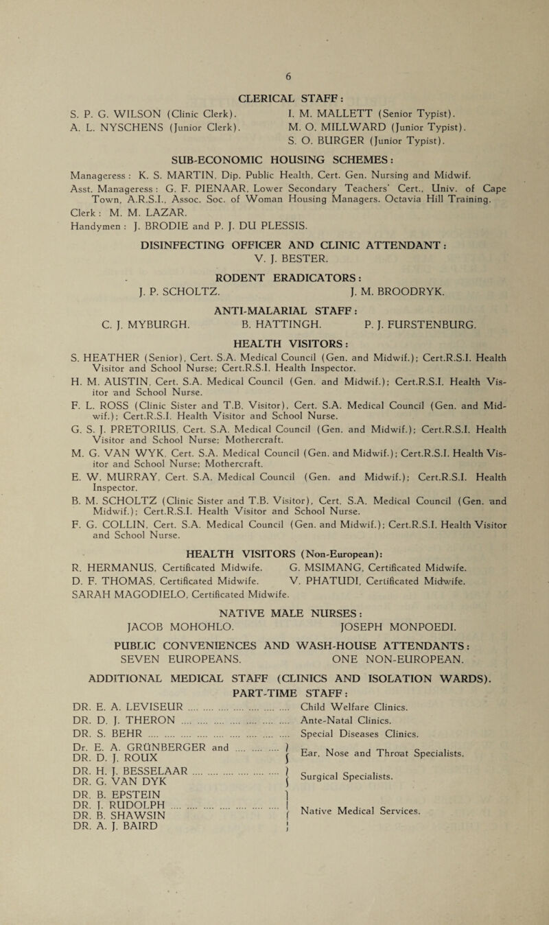 CLERICAL STAFF: S. P. G. WILSON (Clinic Clerk). I. M. MALLETT (Senior Typist). A. L. NYSCHENS (Junior Clerk). M. O. MILLWARD (Junior Typist). S. O. BURGER (Junior Typist). SUB-ECONOMIC HOUSING SCHEMES: Manageress : K. S. MARTIN, Dip. Public Health, Cert. Gen. Nursing and Midwif. Asst. Manageress : G. F. PIENAAR, Lower Secondary Teachers’ Cert., Univ. of Cape Town, A.R.S.I., Assoc. Soc. of Woman Housing Managers. Octavia Hill Training. Clerk : M. M. LAZAR. Handymen : J. BRODIE and P. J. DU PLESSIS. DISINFECTING OFFICER AND CLINIC ATTENDANT: V. J. BESTER. RODENT ERADICATORS : J. P. SCHOLTZ. J. M. BROODRYK. ANTI-MALARIAL STAFF: C. J. MYBURGH. B. HATTINGH. P. J. FURSTENBURG. HEALTH VISITORS: S. HEATHER (Senior), Cert. S.A. Medical Council (Gen. and Midwif.); Cert.R.S.I. Health Visitor and School Nurse; Cert.R.S.I. Health Inspector. H. M. AUSTIN, Cert. S.A. Medical Council (Gen. and Midwif.); Cert.R.S.I. Health Vis¬ itor and School Nurse. F. L. ROSS (Clinic Sister and T.B. Visitor), Cert. S.A. Medical Council (Gen. and Mid¬ wif.); Cert.R.S.I. Health Visitor and School Nurse. G. S. J. PRETORILIS, Cert. S.A. Medical Council (Gen. and Midwif.); Cert.R.S.I. Health Visitor and School Nurse; Mothercraft. M. G. VAN WYK, Cert. S.A. Medical Council (Gen. and Midwif.); Cert.R.S.I. Health Vis¬ itor and School Nurse; Mothercraft. E. W. MURRAY. Cert. S.A. Medical Council (Gen. and Midwif.); Cert.R.S.I. Health Inspector. B. M. SCHOLTZ (Clinic Sister and T.B. Visitor), Cert. S.A. Medical Council (Gen. and Midwif.); Cert.R.S.I. Health Visitor and School Nurse. F. G. COLLIN, Cert. S.A. Medical Council (Gen. and Midwif.); Cert.R.S.I. Health Visitor and School Nurse. HEALTH VISITORS (Non-European): R. HERMANUS, Certificated Midwife. G. MSIMANG, Certificated Midwife. D. F. THOMAS, Certificated Midwife. V. PHATUDI, Certificated Midwife. SARAH MAGODIELO, Certificated Midwife. NATIVE MALE NURSES: JACOB MOHOHLO. JOSEPH MONPOEDI. PUBLIC CONVENIENCES AND WASH-HOUSE ATTENDANTS: SEVEN EUROPEANS. ONE NON-EUROPEAN. ADDITIONAL MEDICAL STAFF (CLINICS AND ISOLATION WARDS). DR. E. A. LEVISEUR PART-TIME STAFF: . Child Welfare Clinics. DR. D. J. THERON DR. S. BEHR . Ante-Natal Clinics. Special Diseases Clinics. Dr. E. A. GRUNBERGER and . ) DR. D. J. ROUX j DR. H. J. BESSELAAR . ) DR. G. VAN DYK ( DR. B. EPSTEIN DR. J. RUDOLPH DR. B. SHAWSIN DR. A. J. BAIRD Ear, Nose and Throat Specialists. Surgical Specialists. Native Medical Services. i )