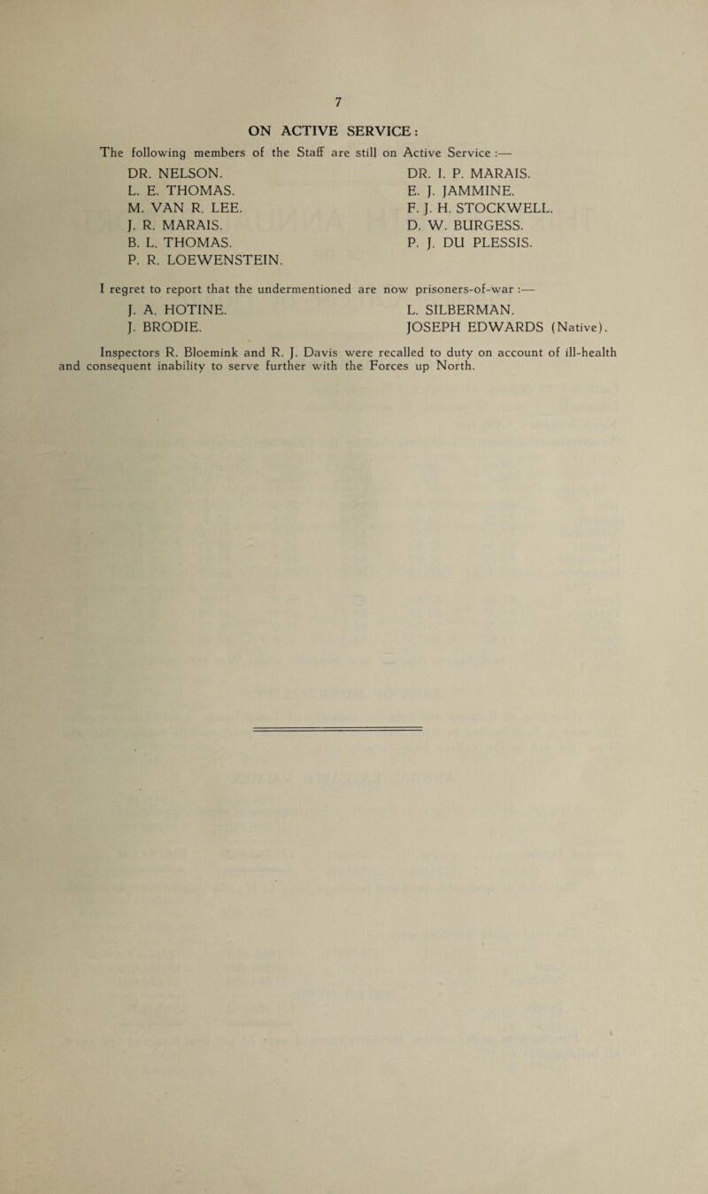 ON ACTIVE SERVICE: The following members of the Staff DR. NELSON. L. E. THOMAS. M. VAN R. LEE. J. R. MARAIS. B. L. THOMAS. P. R. LOEWENSTEIN. are still on Active Service :— DR. I. P. MARAIS. E. J. JAMMINE. F. J. H. STOCKWELL. D. W. BURGESS. P. J. DU PLESSIS. I regret to report that the undermentioned are now prisoners-of-war :— J. A. HOTINE. L. SILBERMAN. J. BRODIE. JOSEPH EDWARDS (Native). Inspectors R. Bloemink and R. J. Davis were recalled to duty on account of ill-health and consequent inability to serve further with the Forces up North.