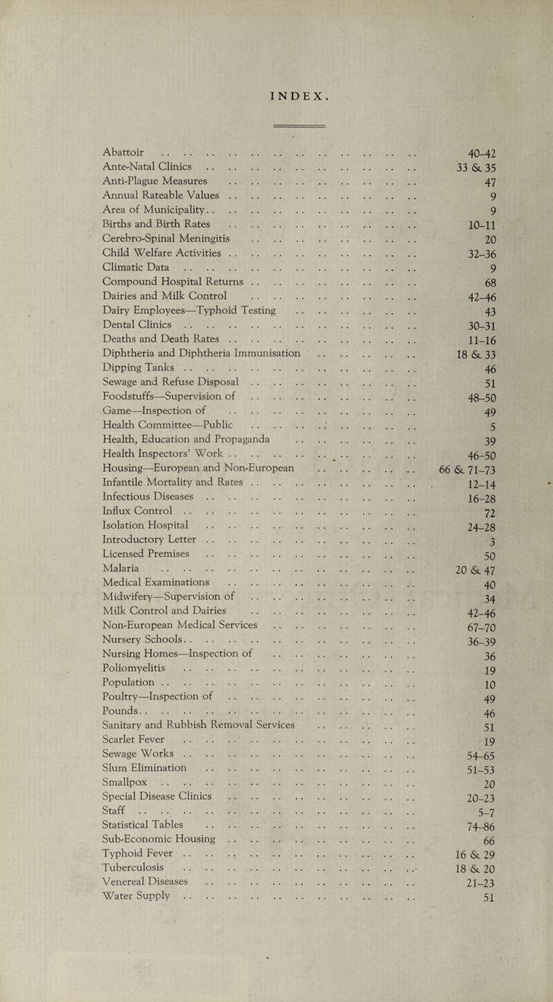 INDEX. Abattoir . 40-42 Ante-Natal Clinics . 33 &. 35 Anti-Plague Measures . 47 Annual Rateable Values. 9 Area of Municipality. 9 Births and Birth Rates . 10-11 Cerebro-Spinal Meningitis . 20 Child Welfare Activities. 32-36 Climatic Data . 9 Compound Hospital Returns. 68 Dairies and Milk Control . 42-46 Dairy Employees—Typhoid Testing . 43 Dental Clinics. 30-31 Deaths and Death Rates. 11-16 Diphtheria and Diphtheria Immunisation . 18 & 33 Dipping Tanks. 46 Sewage and Refuse Disposal. 51 Foodstuffs—Supervision of . 48-50 Game—Inspection of . 49 Health Committee—Public .:.. 5 Health, Education and Propaganda . 39 Health Inspectors’ Work. 46-50 Housing—European and Non-European . 66 & 71-73 Infantile Mortality and Rates. 12-14 Infectious Diseases. 16-28 Influx Control. 72 Isolation Hospital . 24-28 Introductory Letter. 3 Licensed Premises . 50 Malaria . 20 & 47 Medical Examinations . 40 Midwifery—Supeiwision of . 34 Milk Control and Dairies . 42-46 Non-European Medical Services . 67-70 Nursery Schools. 36-39 Nursing Homes—Inspection of . 3^ Poliomyelitis . 19 Population. 10 Poultry—Inspection of . 49 Pounds. 45 Sanitary and Rubbish Removal Services . 51 Scarlet Fever . 19 Sewage Works. 54-65 Slum Elimination . 51-53 Smallpox . 20 Special Disease Clinics . 20-23 Staff .. . . 5-7 Statistical Tables . 74-86 Sub-Economic Housing. 55 Typhoid Fever. 16&.29 Tuberculosis .• 18 <Sc 20 Venereal Diseases . 21-23 Water Supply. 51