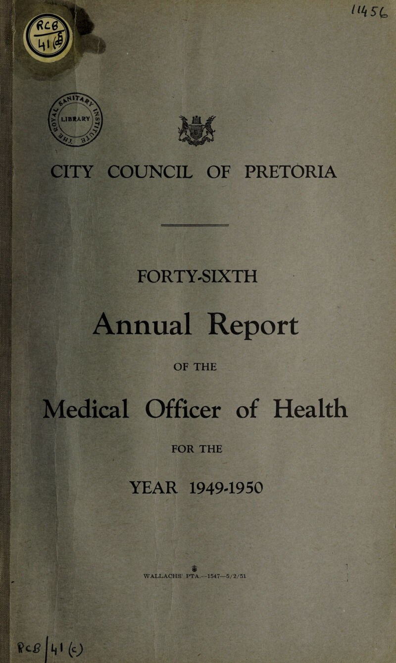 llttsu ■n m m . • s CITY COUNCIL OF PRETORIA FORTY-SIXTH Annual Report OF THE Medical Officer of Health FOR THE YEAR 1949-1950 WALLACHS’ PTA,—1547—5/2/51 m gggg. ' I