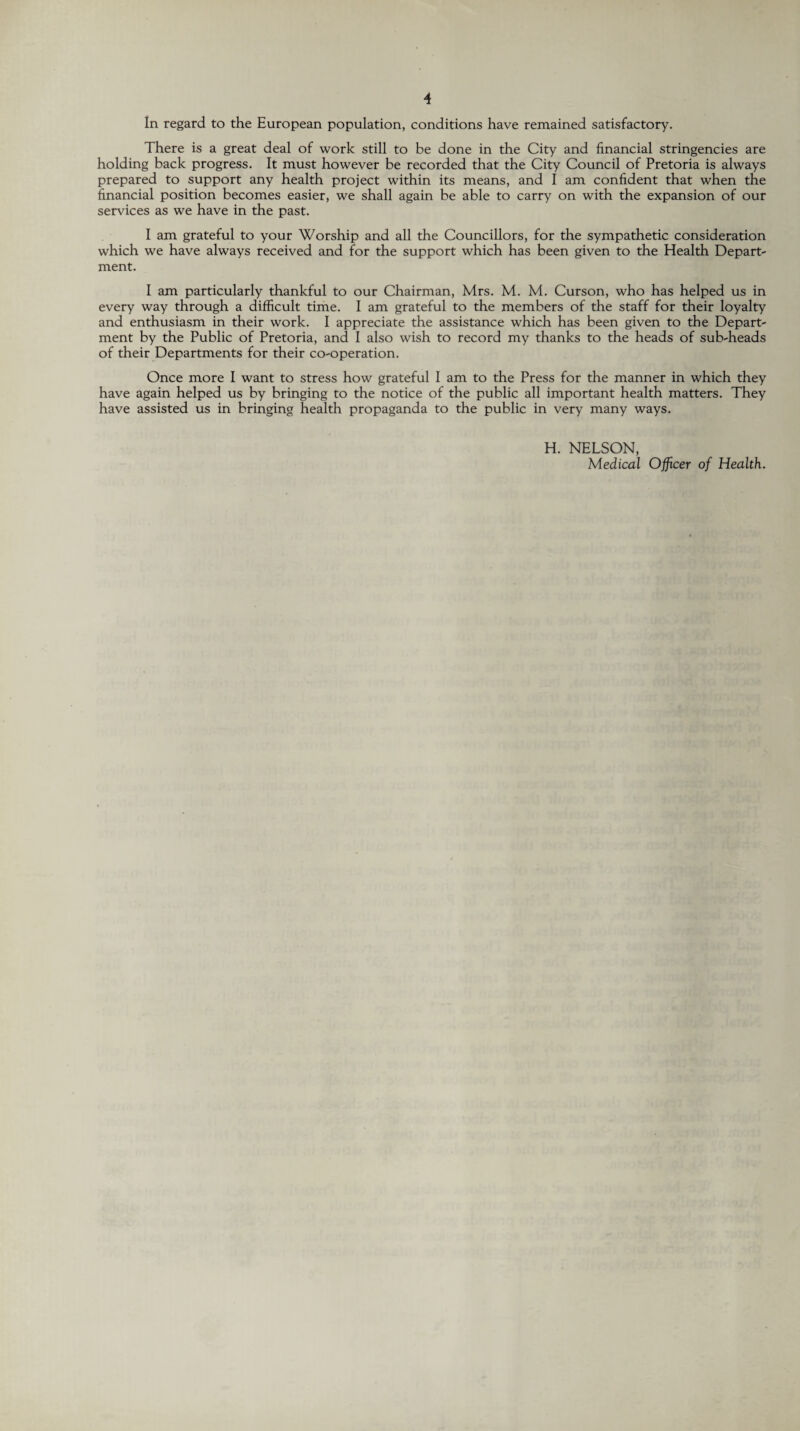 In regard to the European population, conditions have remained satisfactory. There is a great deal of work still to be done in the City and financial stringencies are holding back progress. It must however be recorded that the City Council of Pretoria is always prepared to support any health project within its means, and I am confident that when the financial position becomes easier, we shall again be able to carry on with the expansion of our services as we have in the past. I am grateful to your Worship and all the Councillors, for the sympathetic consideration which we have always received and for the support which has been given to the Health Depart¬ ment. I am particularly thankful to our Chairman, Mrs. M. M. Curson, who has helped us in every way through a difficult time. I am grateful to the members of the staff for their loyalty and enthusiasm in their work. I appreciate the assistance which has been given to the Depart¬ ment by the Public of Pretoria, and I also wish to record my thanks to the heads of sub-heads of their Departments for their co-operation. Once more I want to stress how grateful I am to the Press for the manner in which they have again helped us by bringing to the notice of the public all important health matters. They have assisted us in bringing health propaganda to the public in very many ways. H. NELSON, Medical Officer of Health.