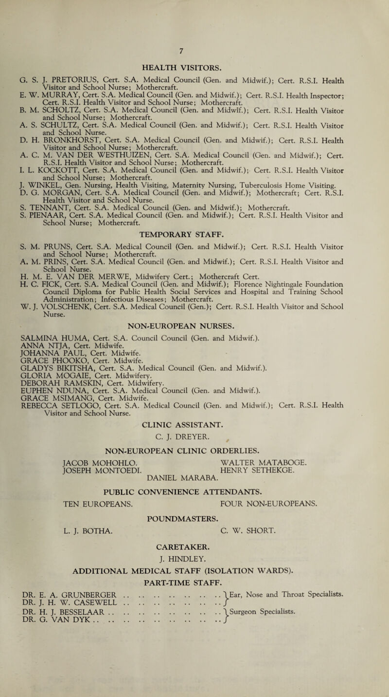 HEALTH VISITORS. G. S. J. PRETORIUS, Cert. S.A. Medical Council (Gen. and Midwif.); Cert. R.S.I. Health Visitor and School Nurse; Mothercraft. E. W. MURRAY, Cert. S.A. Medical Council (Gen. and Midwif.); Cert. R.S.I. Health Inspector; Cert. R.S.I. Health Visitor and School Nurse; Mothercraft. B. M. SCHOLTZ, Cert. S.A. Medical Council (Gen. and Midwif.); Cert. R.S.I. Health Visitor and School Nurse; Mothercraft. A. S. SCHULTZ, Cert. S.A. Medical Council (Gen. and Midwif.); Cert. R.S.I. Health Visitor and School Nurse. D. H. BRONKHORST, Cert. S.A. Medical Council (Gen. and Midwif.); Cert. R.S.I. Health Visitor and School Nurse; Mothercraft. A. C. M. VAN DER WESTHUIZEN, Cert. S.A. Medical Council (Gen. and Midwif.); Cert. R.S.I. Health Visitor and School Nurse; Mothercraft. I. L. KOCKOTT, Cert. S.A. Medical Council (Gen. and Midwif.); Cert. R.S.I. Health Visitor and School Nurse; Mothercraft. J. WINKEL, Gen. Nursing, Health Visiting, Maternity Nursing, Tuberculosis Home Visiting. D. G. MORGAN, Cert. S.A. Medical Council (Gen. and Midwif.); Mothercraft; Cert. R.S.I. Health Visitor and School Nurse. S. TENNANT, Cert. S.A. Medical Council (Gen. and Midwif.); Mothercraft. S. PIENAAR, Cert. S.A. Medical Council (Gen. and Midwif.); Cert. R.S.I. Health Visitor and School Nurse; Mothercraft. TEMPORARY STAFF. S. M. PRUNS, Cert. S.A. Medical Council (Gen. and Midwif.); Cert. R.S.I. Health Visitor and School Nurse; Mothercraft. A. M. PRINS, Cert. S.A. Medical Council (Gen. and Midwif.); Cert. R.S.I. Health Visitor and School Nurse. H. M. E. VAN DER MERWE, Midwifery Cert.; Mothercraft Cert. H. C. FICK, Cert. S.A. Medical Council (Gen. and Midwif.); Florence Nightingale Foundation Council Diploma for Public Health Social Services and Hospital and Training School Administration; Infectious Diseases; Mothercraft. W. J. VOLSCHENK, Cert. S.A. Medical Council (Gen.); Cert. R.S.I. Health Visitor and School Nurse. NON-EUROPEAN NURSES. SALMINA HUMA, Cert. S.A. Council Council (Gen. and Midwif.). ANNA NTJA, Cert. Midwife. JOHANNA PAUL, Cert. Midwife. GRACE PHOOKO, Cert. Midwife. GLADYS BIKITSHA, Cert. S.A. Medical Council (Gen. and Midwif.). GLORIA MOGAIE, Cert. Midwifery. DEBORAH RAMSKIN, Cert. Midwifery. EUPHEN NDUNA, Cert. S.A. Medical Council (Gen. and Midwif.). GRACE MSIMANG, Cert. Midwife. REBECCA SETLOGO, Cert. S.A. Medical Council (Gen. and Midwif.); Cert. R.S.I. Health Visitor and School Nurse. CLINIC ASSISTANT. C. J. DREYER. NON-EUROPEAN CLINIC ORDERLIES. JACOB MOHOHLO. WALTER MATABOGE. JOSEPH MONTOEDI. HENRY SETHEKGE. DANIEL MARABA. PUBLIC CONVENIENCE ATTENDANTS. TEN EUROPEANS. FOUR NON-EUROPEANS. POUNDMASTERS. L. J. BOTHA. C. W. SHORT. CARETAKER. J. HINDLEY. ADDITIONAL MEDICAL STAFF (ISOLATION WARDS). PART-TIME STAFF. DR. E. A. GRUNBERGER.\Ear, Nose and Throat Specialists. DR. J. H. W. CASEWELL./ DR. H. J. BESSELAAR.\Surgeon Specialists. DR. G. VAN DYK./