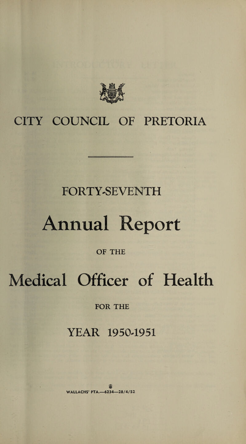 CITY COUNCIL OF PRETORIA FORTY-SEVENTH Annual Report OF THE Medical Officer of Health FOR THE YEAR 19504951 f WALLACHS' PTA.—6234—28/4/52