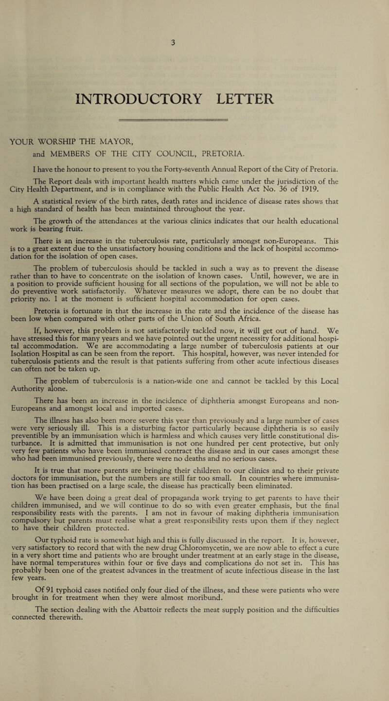 INTRODUCTORY LETTER YOUR WORSHIP THE MAYOR, and MEMBERS OF THE CITY COUNCIL, PRETORIA. I have the honour to present to you the Forty-seventh Annual Report of the City of Pretoria. The Report deals with important health matters which came under the jurisdiction of the City Health Department, and is in compliance with the Public Health Act No. 36 of 1919. A statistical review of the birth rates, death rates and incidence of disease rates shows that a high standard of health has been maintained throughout the year. The growth of the attendances at the various clinics indicates that our health educational work is bearing fruit. There is an increase in the tuberculosis rate, particularly amongst non-Europeans. This is to a great extent due to the unsatisfactory housing conditions and the lack of hospital accommo¬ dation for the isolation of open cases. The problem of tuberculosis should be tackled in such a way as to prevent the disease rather than to have to concentrate on the isolation of known cases. Until, however, we are in a position to provide sufficient housing for all sections of the population, we will not be able to do preventive work satisfactorily. Whatever measures we adopt, there can be no doubt that priority no. 1 at the moment is sufficient hospital accommodation for open cases. Pretoria is fortunate in that the increase in the rate and the incidence of the disease has been low when compared with other parts of the Union of South Africa. If, however, this problem is not satisfactorily tackled now, it will get out of hand. We have stressed this for many years and we have pointed out the urgent necessity for additional hospi¬ tal accommodation. We are accommodating a large number of tuberculosis patients at our Isolation Hospital as can be seen from the report. This hospital, however, was never intended for tuberculosis patients and the result is that patients suffering from other acute infectious diseases can often not be taken up. The problem of tuberculosis is a nation-wide one and cannot be tackled by this Local Authority alone. There has been an increase in the incidence of diphtheria amongst Europeans and non- Europeans and amongst local and imported cases. The illness has also been more severe this year than previously and a large number of cases were very seriously ill. This is a disturbing factor particularly because diphtheria is so easily preventible by an immunisation which is harmless and which causes very little constitutional dis¬ turbance. It is admitted that immunisation is not one hundred per cent protective, but only very few patients who have been immunised contract the disease and in our cases amongst these who had been immunised previously, there were no deaths and no serious cases. It is true that more parents are bringing their children to our clinics and to their private doctors for immunisation, but the numbers are still far too small. In countries where immunisa¬ tion has been practised on a large scale, the disease has practically been eliminated. We have been doing a great deal of propaganda work trying to get parents to have their children immunised, and we will continue to do so with even greater emphasis, but the final responsibility rests with the parents. I am not in favour of making diphtheria immunisation compulsory but parents must realise what a great responsibility rests upon them if they neglect to have their children protected. Our typhoid rate is somewhat high and this is fully discussed in the report. It is, however, very satisfactory to record that with the new drug Chloromycetin, we are now able to effect a cure in a very short time and patients who are brought under treatment at an early stage in the disease, have normal temperatures within four or five days and complications do not set in. This has probably been one of the greatest advances in the treatment of acute infectious disease in the last few years. Of 91 typhoid cases notified only four died of the illness, and these were patients who were brought in for treatment when they were almost moribund. The section dealing with the Abattoir reflects the meat supply position and the difficulties connected therewith.