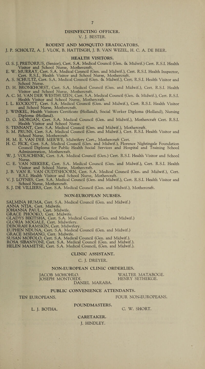 DISINFECTING OFFICER. V. J. BESTER. RODENT AND MOSQUITO ERADICATORS. J. P. SCHOLTZ, A. J. VLOK, B. HATTINGH, J. B. VAN WEZEL, H. C. A. DE BEER. HEALTH VISITORS. G. S. J. PRETORIUS, (Senior), Cert. S.A. Medical Council (Gen. &. Midwif.) Cert. R.S.I. Health Visitor and School Nurse, Mothercraft. E. W. MURRAY, Cert. S.A. Medical Council (Gen. and Midwif.), Cert. R.S.I. Health Inspector, Cert. R.S.I., Health Visitor and School Nurse, Mothercraft. A. S. SCHULTZ, Cert. S.A. Medical Council (Gen. & Midwif.), Cert. R.S.I. Health Visitor and School Nurse. D. H. BRONKHORST, Cert. S.A. Medical Council (Gen. and Midwif.), Cert. R.S.I. Health Visitor and School Nurse, Mothercraft. A. C. M. VAN DER WESTHUIZEN, Cert. S.A. Medical Council (Gen. <St Midwif.), Cert. R.S.I. Health Visitor and School Nurse, Mothercraft. I. L. KOCKOTT, Cert. S.A. Medical Council (Gen. and Midwif.), Cert. R.S.I. Health Visitor and School Nurse, Mothercraft. J. WINKEL, Health Visitors Certificate (Holland), Social Worker Diploma (Holland), Nursing Diploma (Holland). D. G. MORGAN, Cert. S.A. Medical Council (Gen. and Midwif.), Mothercraft Cert. R.S.I. Health Visitor and School Nurse. S. TENNANT, Cert. S.A. Medical Council (Gen. and Midwif.), Mothercraft. S. M. PRUNS, Cert. S.A. Medical Council (Gen. and Midwif.), Cert. R.S.I. Health Visitor and School Nurse, Mothercraft. H. M. E. VAN DER MERWE, Midwifery Cert., Mothercraft Cert. H. C. FICK, Cert. S.A. Medical Council (Gen. and Midwif.), Florence Nightingale Foundation Council Diploma for Public Health Social Services and Hospital and Training School Administration, Mothercraft. W. J. VOLSCHENK, Cert. S.A. Medical Council (Gen.) Cert. R.S.I. Health Visitor and School Nurse. C. E. VAN NIEKERK, Cert. S.A. Medical Council (Gen. and Midwif.), Cert. R.S.I. Health Visitor and School Nurse, Mothercraft. J. B. VAN R. VAN OUDTSHOORN, Cert. S.A. Medical Council (Gen. and Midwif.), Cert. R.S.I. Health Visitor and School Nurse, Mothercraft. V. J. LOYNES, Cert. S.A. Medical Council (Gen. and Midwif.), Cert. R.S.I. Elealth Visitor and School Nurse, Mothercraft. S. J. DE VILLIERS, Cert. S.A. Medical Council (Gen. and Midwif.), Mothercraft. NON-EUROPEAN NURSES. SALMINA HUMA, Cert. S.A. Medical Council (Gen. and Midwif.) ANNA NTJA, Cert. Midwife. JOHANNA PAUL, Cert. Midwife. GRACE PHOOKO, Cert. Midwife. GLADYS BIKITSHA, Cert. S.A. Medical Council (Gen. and Midwif.) GLORIA MOGALE, Cert. Midwifery. DEBORAH RAMSKIN, Cert. Midwifery. EUPHEN NDUNA, Cert. S.A. Medical Council (Gen. and Midwif.) GRACE MSIMANG, Cert. Midwife. SUSAN MOFOLO, Cert. S.A. Medical Council (Gen. and Midwif.). ROSA SIBANYONI, Cert. S.A. Medical Council (Gen. and Midwif.). HELEN MAMETSE, Cert. S.A. Medical Council, (Gen. and Midwif.). CLINIC ASSISTANT. C. J. DREYER. NON-EUROPEAN CLINIC ORDERLIES. JACOB MOHOHLO. WALTER MATABOGE. JOSEPH MONTOEDI. HENRY SETHEKGE. DANIEL MARABA. PUBLIC CONVENIENCE ATTENDANTS. TEN EUROPEANS. FOUR NON-EUROPEANS. POUNDMASTERS. L. J. BOTHA. C. W. SHORT. CARETAKER. J. HINDLEY.