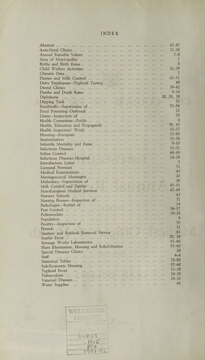 INDEX Abattoir. 43-47 Ante-Natal Clinics. 37-38 Annual Rateable Values . 7-8 Area of Municipality. 7 Births and Birth Rates. 8 Child Welfare Activities . 32-39 Climatic Data. 7 Dairies and Milk Control. 47-51 Dairy Employees—Typhoid Testing. 49 Dental Clinics . 39-42 Deaths and Death Rates . 9-14 Diphtheria . 20, 28, 38 Dipping Tank . 52 Foodstuffs—Supervision of. 55-56 Food Poisoning Outbreak. 21 Game—Inspection of. • • • • 35 Health Committee—Public. Health, Education and Propaganda. 39, 43 Health Inspectors’ Work. 52-57 Housing—European . 57-60 Immunisation . 37-38 Infantile Mortality and Rates. Infectious Diseases . Influx Control . 68-69 Infectious Diseases Hospital . 24-28 Introductory Letter . Licensed Premises . Medical Examinations. Meningococcal Meningitis. Midwifery—Supervision of . Milk Control and Dairies. 47-51 Non-European Medical Services . 67-69 Nursery Schools. Nursing Homes—Inspection of. Pathologist—Retiral of . Pest Control. 56-57 Poliomyelitis. Population . Poultry—Inspection of . Pounds . . Sanitary and Rubbish Removal Service. 61 Scarlet Fever. 20, 28 Seweage Works Laboratories . 61-66 Slum Elimination, Housing and Rehabilitation .. . • 57—60 Special Diseases Clinics . 28 Staff . 4-6 Statistical Tables. 70-83 Sub-Economic Housing . 57-60 Typhoid Fever . Tuberculosis. 18-29 Venereal Diseases. Water Supplies . 61