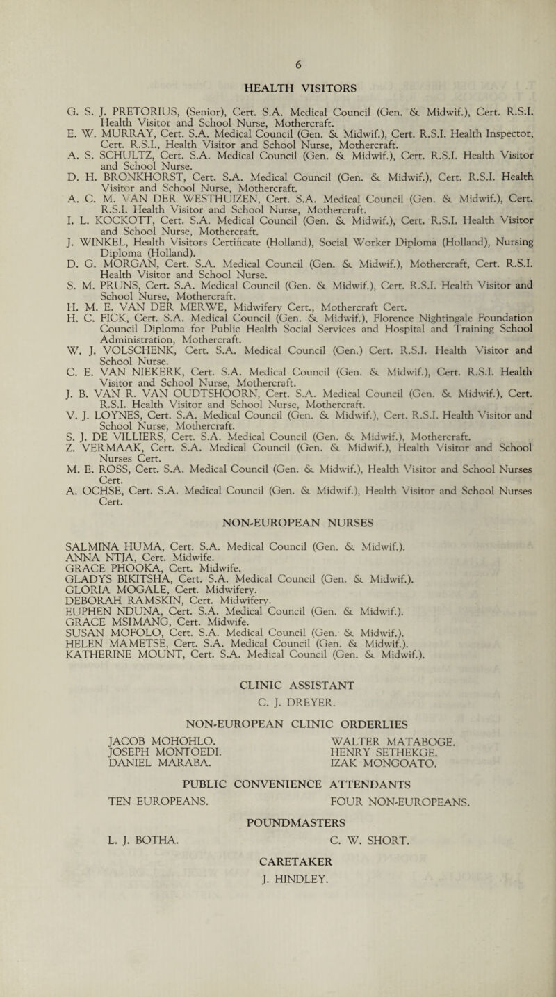 HEALTH VISITORS G. S. J. PRETORIUS, (Senior), Cert. S.A. Medical Council (Gen. & Midwif.), Cert. R.S.I. Health Visitor and School Nurse, Mothercraft. E. W. MURRAY, Cert. S.A. Medical Council (Gen. &. Midwif.), Cert. R.S.I. Health Inspector, Cert. R.S.I., Health Visitor and School Nurse, Mothercraft. A. S. SCHULTZ, Cert. S.A. Medical Council (Gen. & Midwif.), Cert. R.S.I. Health Visitor and School Nurse. D. H. BRONKHORST, Cert. S.A. Medical Council (Gen. & Midwif.), Cert. R.S.I. Health Visitor and School Nurse, Mothercraft. A. C. M. VAN DER WESTHUIZEN, Cert. S.A. Medical Council (Gen. & Midwif.), Cert. R.S.I. Health Visitor and School Nurse, Mothercraft. I. L. KOCKOTT, Cert. S.A. Medical Council (Gen. <Sc Midwif.), Cert. R.S.I. Health Visitor and School Nurse, Mothercraft. J. WINKEL, Health Visitors Certificate (Holland), Social Worker Diploma (Holland), Nursing Diploma (Holland). D. G. MORGAN, Cert. S.A. Medical Council (Gen. & Midwif.), Mothercraft, Cert. R.S.I. Health Visitor and School Nurse. S. M. PRUNS, Cert. S.A. Medical Council (Gen. & Midwif.), Cert. R.S.I. Health Visitor and School Nurse, Mothercraft. H. M. E. VAN DER MERWE, Midwifery Cert., Mothercraft Cert. H. C. FICK, Cert. S.A. Medical Council (Gen. & Midwif.), Florence Nightingale Foundation Council Diploma for Public Health Social Services and Hospital and Training School Administration, Mothercraft. W. J. VOLSCHENK, Cert. S.A. Medical Council (Gen.) Cert. R.S.I. Health Visitor and School Nurse. C. E. VAN NIEKERK, Cert. S.A. Medical Council (Gen. & Midwif.), Cert. R.S.I. Health Visitor and School Nurse, Mothercraft. J. B. VAN R. VAN OUDTSHOORN, Cert. S.A. Medical Council (Gen. & Midwif.), Cert. R.S.I. Health Visitor and School Nurse, Mothercraft. V. J. LOYNES, Cert. S.A. Medical Council (Gen. &. Midwif.), Cert. R.S.I. Health Visitor and School Nurse, Mothercraft. S. J. DE VILLIERS, Cert. S.A. Medical Council (Gen. <Sc Midwif.), Mothercraft. Z. VERMAAK, Cert. S.A. Medical Council (Gen. & Midwif.), Health Visitor and School Nurses Cert. M. E. ROSS, Cert. S.A. Medical Council (Gen. & Midwif.), Health Visitor and School Nurses Cert. A. OCHSE, Cert. S.A. Medical Council (Gen. &. Midwif.), Health Visitor and School Nurses Cert. NON-EUROPEAN NURSES SALMINA HUMA, Cert. S.A. Medical Council (Gen. & Midwif.). ANNA NTJA, Cert. Midwife. GRACE PHOOKA, Cert. Midwife. GLADYS BIKITSHA, Cert. S.A. Medical Council (Gen. <Sc Midwif.). GLORIA MOGALE, Cert. Midwifery. DEBORAH RAMSKIN, Cert. Midwifery. EUPHEN NDUNA, Cert. S.A. Medical Council (Gen. <Sc Midwif.). GRACE MSIMANG, Cert. Midwife. SUSAN MOFOLO, Cert. S.A. Medical Council (Gen. & Midwif.). HELEN MAMETSE, Cert. S.A. Medical Council (Gen. <5t Midwif.). KATHERINE MOUNT, Cert. S.A. Medical Council (Gen. & Midwif.). CLINIC ASSISTANT C. J. DREYER. NON-EUROPEAN CLINIC ORDERLIES JACOB MOHOHLO. WALTER MATABOGE. JOSEPH MONTOEDI. HENRY SETHEKGE. DANIEL MARABA. IZAK MONGOATO. PUBLIC CONVENIENCE ATTENDANTS TEN EUROPEANS. FOUR NON-EUROPEANS. POUNDMASTERS L. J. BOTHA. C. W. SHORT. CARETAKER J. HINDLEY.