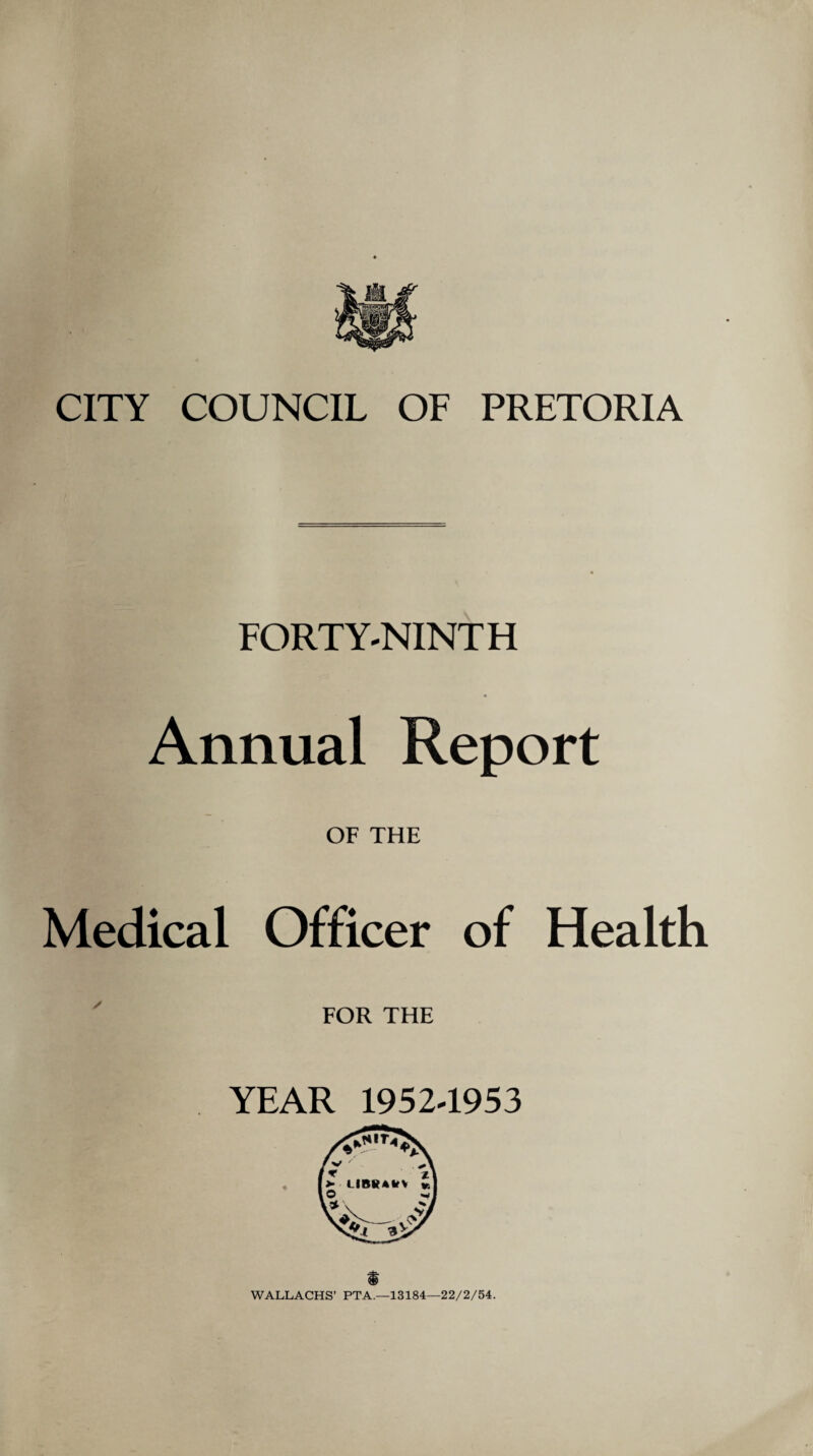 CITY COUNCIL OF PRETORIA FORTY-NINTH Annual Report OF THE Medical Officer of Health FOR THE YEAR 1952-1953 $ WALLACHS’ PTA.—13184—22/2/54.