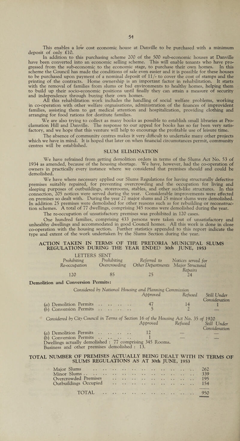 This enables a low cost economic house at Danville to be purchased with a minimum deposit of only £10. In addition to this purchasing scheme 200 of the 500 sub-economic houses at Danville have been converted into an economic selling scheme. This will enable tenants who have pro¬ gressed from the sub-economic to the economic stage, to purchase their own homes. In this scheme the Council has made the conditions of sale even easier and it is possible for these houses to be purchased upon payment of a nominal deposit of 11/- to cover the cost of stamps and the printing of the contracts. Home ownership is an important factor in rehabilitation. It starts with the removal of families from slums or bad environments to healthy homes, helping them to build up their socio-economic positions until finally they can attain a measure of security and independence through buying their own homes. All this rehabilitation work includes the handling of social welfare problems, working in co-operation with other welfare orgnaisations, administration of the finances of improvident families, assisting them to get medical attention and hospitalization, providing clothing and arranging for food rations for destitute families. We are also trying to collect as many books as possible to establish small libraries at Pro¬ clamation Hill and Danville. The response to our appeal for books has so far been very satis¬ factory, and we hope that this venture will help to encourage the profitable use of leisure time. The absence of community centres makes it very difficult to undertake many other projects which we have in mind. It is hoped that later on when financial circumstances permit, community centres will be established. SLUM ELIMINATION We have refrained from getting demolition orders in terms of the Slums Act No. 53 of 1934 as amended, because of the housing shortage. We have, however, had the co-operation of owners in practically every instance where we considered that premises should and could be demolished. We have where necessary applied our Slums Regulations for having structurally defective premises suitably repaired, for preventing overcrowding and the occupation for living and sleeping purposes of outbuildings, storerooms, stables, and other such-like structures. In this connection, 205 notices were served during the year. Considerable improvements were effected on premises so dealt with. During the year 27 major slums and 25 minor slums were demolished. In addition 25 premises were demolished for other reasons such as for rebuilding or reconstruc¬ tion schemes. A total of 77 dwellings, comprising 345 rooms were demolished during the year. The re-occupation of unsatisfactory premises was prohibited in 120 cases. One hundred families, comprising 433 persons were taken out of unsatisfactory and unhealthy dwellings and accommodated in good Council homes. All this work is done in close co-operation with the housing section. Further statistics appended to this report indicate the type and extent of the work undertaken by the Slums Section during the year. ACTION TAKEN IN TERMS OF THE PRETORIA MUNICIPAL SLUMS REGULATIONS DURING THE YEAR ENDED 30th JUNE, 1953 LETTERS SENT Prohibiting Prohibiting Referred to Notices served for Re'occnpation Overcrowding Other Departments Major Structural Repairs 120 85 25 24 Demolition and Conversion Permits: Considered by National Housing and Planning Commission Approved Refused Still Under Consideration (a) Demolition Permits. 47 14 1 (b) Conversion Permits. 5 2 — Considered by City Council in Terms of Section 16 of the Housing Act No. 35 of 1920 Approved Refused Still Under Consideration (a) Demolition Permits. 12 — — (b) Conversion Permits. 1 — — Dwellings actually demolished : 77 comprising 345 Rooms. Business and other premises demolished : 13. TOTAL NUMBER OF PREMISES ACTUALLY BEING DEALT WITH IN TERMS OF SLUMS REGULATIONS AS AT 30th JUNE, 1953 Major Slums . 262 Minor Slums. 339 Overcrowded Premises . 195 Outbuildings Occupied . 154 TOTAL . 950