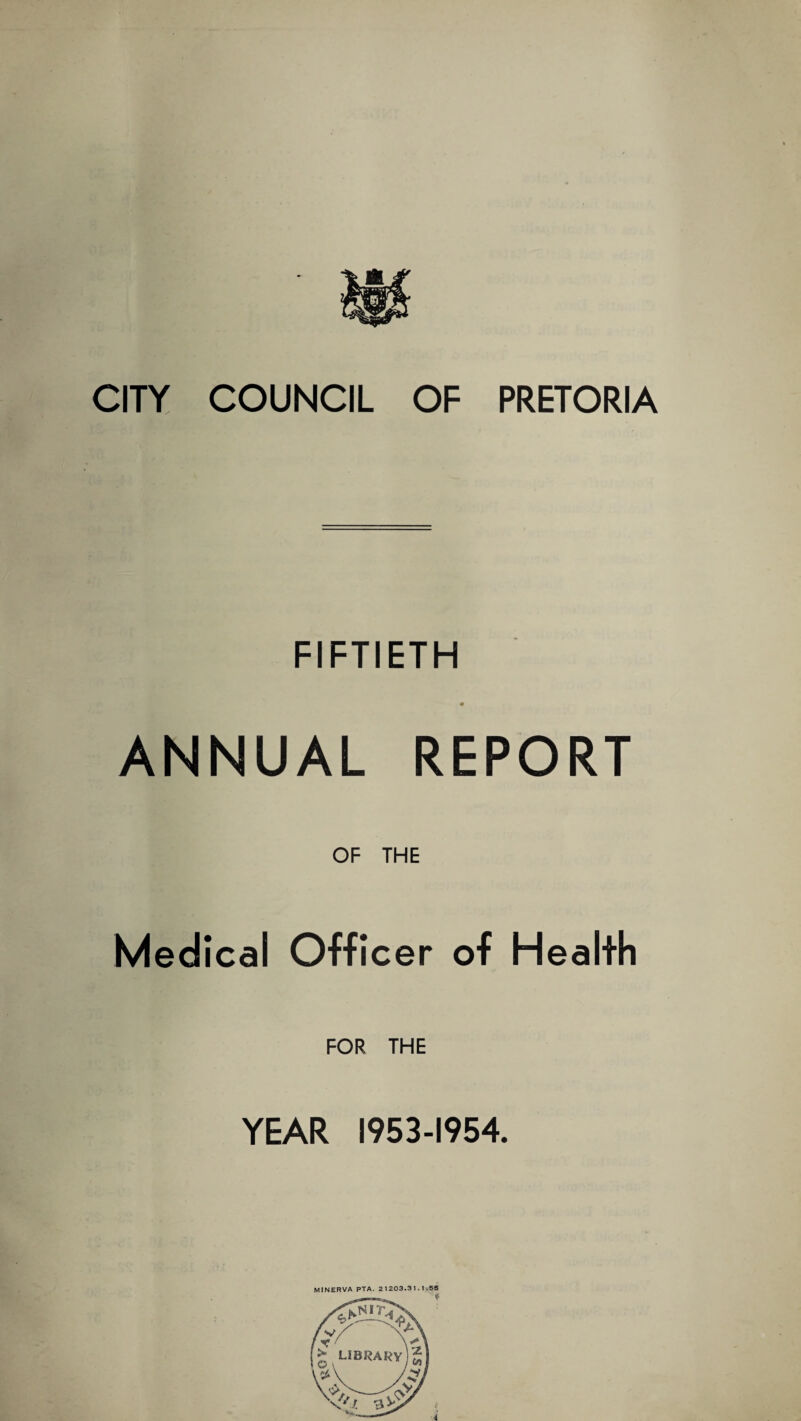 CITY COUNCIL OF PRETORIA FIFTIETH ANNUAL REPORT OF THE Medical Officer of Health FOR THE YEAR 1953-1954. MINERVA PTA. 2 1203.31.1.55 *