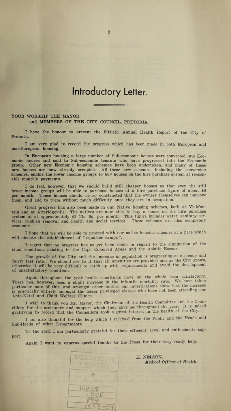 Introductory Letter. YOUR WORSHIP THE MAYOR, and MEMBERS OF THE CITY COUNCIL, PRETORIA. I have the honour to present the Fiftieth Annual Health Report of the City of Pretoria. I am very glad to record the progress which has been made in both European and non-European housing. In European housing a large number of Sub-economic houses were converted into Eco¬ nomic houses and sold to Sub-economic tenants who have progressed into the Economic group. Other new Economic housing schemes have been undertaken, and many of these new houses are now already occupied. All these new schemes, including the conversion schemes, enable the lower income groups to buy houses on the hire purchase system at reason¬ able monthly payments. I do feel, howrever, that we should build still cheaper houses so that even the still lower income groups will be able to purchase houses at a hire purchase figure of about £6 per month. These houses should be so constructed that the owners themselves can improve them, and add to them without much difficulty once they are in occupation. Great progress has also been made in our Native housing schemes, both at Vlakfon- tein and at Atteridgeville. The natives are now able to buy a house on the hire purchase system at at approximately £2 11s. Od. per month. This figure includes water, sanitary ser¬ vices, rubbish removal and health and social services. These schemes are also completely economic. I hope that we will be able to proceed with our native housing schemes at a pace which will obviate the establishment of “ squatter camps I regret that no progress has as yet been made in regard to the elimination of the slum conditions existing in the Cape Coloured Areas and the Asiatic Bazaar. The growth of the City and the increase in population is progressing at a steady and fairly fast rate. We should see to it that all amenities are provided now as the City grows, otherwise it will be very difficult to catch up with requirements and avoid the development of unsatisfactory conditions. Again throughout the year health conditions have on the whole been satisfactory. There has, however, been a slight increase in the infantile mortality rate. We have taken particular note of this, and amongst other factors our investigations show that the increase is practically entirely amongst the lesser privileged classes who have not been attending our Ante-Natal and Child Welfare Clinics. I wish to thank you Mr. Mayor, the Chairman of the Health Committee and the Coun¬ cillors for the assistance and support which they gave me throughout the year. It is indeed gratifying to record that the Councillors took a great interest in the health of the City. I am also thankful for the help which I received from the Public and the Heads and Sub-Heads of other Departments. To the staff I am particularly grateful for their efficient, loyal and enthusiastic sup¬ port. Again I want to express special thanks to the Press for their very ready help. + H. NELSON, Medical Officer of Health.