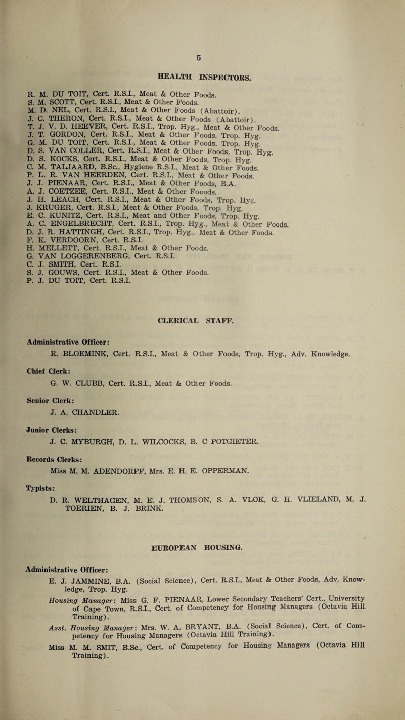 HEALTH INSPECTORS. R. M. DU TOIT, Cert. R.S.I., Meat & Other Foods. S. M. SCOTT, Cert. R.S.I., Meat & Other Foods. M. D. NEL, Cert. R.S.I., Meat & Other Foods (Abattoir). J. C. THERON, Cert. R.S.I., Meat & Other Foods (Abattoir). T. J. V. D. HEEVER, Cert. R.S.I., Trop. Hyg., Meat & Other Foods. J. T. GORDON, Cert. R.S.I., Meat & Other Foods, Trop. Hyg. G. M. DU TOIT, Cert. R.S.I., Meat & Other Foods, Trop. Hyg. D. S. VAN COLLER, Cert. R.S.I., Meat & Other Foods, Trop. Hyg. D. S. KOCKS, Cert. R.S.I., Meat & Other Foods, Trop. Hyg. C. M. TALJAARD, B.Sc., Hygiene R.S.I., Meat & Other Foods. P. L. R. VAN HEERDEN, Cert. R.S.I., Meat & Other Foods. J. J. PIENAAR, Cert. R.S.I., Meat & Other Foods, B.A. A. J. COETZEE, Cert. R.S.I., Meat & Other Fooods. J. H. LEACH, Cert. R.S.I., Meat & Other Foods, Trop. Hyg. J. KRUGER, Cert. R.S.I., Meat & Other Foods, Trop. Hyg. E. C. KUNITZ, Cert. R.S.I., Meat and Other Foods, Trop. Hyg. A. C. ENGELBRECHT, Cert. R.S.I., Trop. Hyg., Meat & Other Foods. D. J. R. HATTINGH, Cert. R.S.I., Trop. Hyg., Meat & Other Foods. F. K. VERDOORN, Cert. R.S.I. H. MELLETT, Cert. R.S.I., Meat & Other Foods. G. VAN LOGGERENBERG, Cert. R.S.I. C. J. SMITH, Cert. R.S.I. S. J. GOUWS, Cert. R.S.I., Meat & Other Foods. P. J. DU TOIT, Cert. R.S.I. CLERICAL STAFF. Administrative Officer: R. BLOEMINK, Cert. R.S.I., Meat & Other Foods, Trop. Hyg., Adv. Knowledge. Chief Clerk: G. W. CLUBB, Cert. R.S.I., Meat & Other Foods. Senior Clerk: J. A. CHANDLER. Junior Clerks: J. C. MYBURGH, D. L. WILCOCKS, B. C POTGIETER. Records Clerks: Miss M. M. ADENDORFF, Mrs. E. H. E. OPPERMAN. Typists: D. R. WELTHAGEN, M. E. J. THOMSON, S. A. VLOK, G. H. VLIELAND, M. J. TOERIEN, B. J. BRINK. EUROPEAN HOUSING. Administrative Officer: E. J. JAMMINE, B.A. (Social Science), Cert. R.S.I., Meat & Other Foods, Adv. Know¬ ledge, Trop. Hyg. Housing Manager: Miss G. F. PIENAAR, Lower Secondary Teachers Cert., University of Cape Town, R.S.I., Cert, of Competency for Housing Managers (Octavia Hill Training). Asst. Housing Manager: Mrs. W. A. BRYANT, B.A. (Social Science), Cert, of Com¬ petency for Housing Managers (Octavia Hill Training). Miss M. M. SMIT, B.Sc., Cert, of Competency for Housing Managers (Octavia Hill Training).