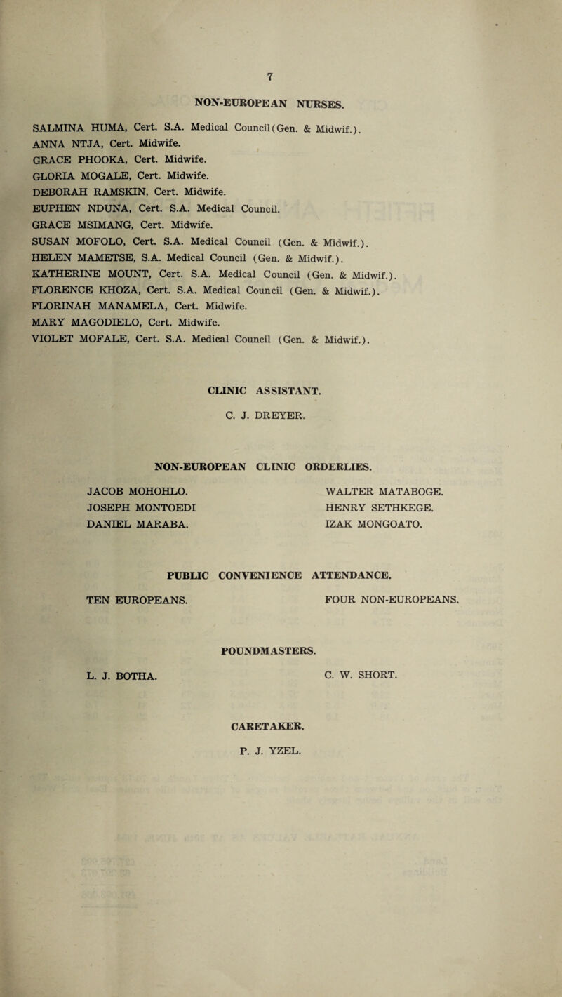 NON-EUROPEAN NURSES, SALMINA HUMA, Cert. S.A. Medical Council (Gen. & Midwif.). ANNA NTJA, Cert. Midwife. GRACE PHOOKA, Cert. Midwife. GLORIA MOGALE, Cert. Midwife. DEBORAH RAMSKIN, Cert. Midwife. EUPHEN NDUNA, Cert. S.A. Medical Council. GRACE MSIMANG, Cert. Midwife. SUSAN MOFOLO, Cert. S.A. Medical Council (Gen. & Midwif.). HELEN MAMETSE, S.A. Medical Council (Gen. & Midwif.). KATHERINE MOUNT, Cert. S.A. Medical Council (Gen. & Midwif.). FLORENCE KHOZA, Cert. S.A. Medical Council (Gen. & Midwif.). FLORINAH MANAMELA, Cert. Midwife. MARY MAGODIELO, Cert. Midwife. VIOLET MOFALE, Cert. S.A. Medical Council (Gen. & Midwif.). CLINIC ASSISTANT C. J. DREYER. NON-EUROPEAN CLINIC ORDERLIES. JACOB MOHOHLO. JOSEPH MONTOEDI DANIEL MARABA. WALTER MATABOGE. HENRY SETHKEGE. IZAK MONGOATO. PUBLIC CONVENIENCE ATTENDANCE TEN EUROPEANS. FOUR NON-EUROPEANS. POUNDMASTERS. L. J. BOTHA. C. W. SHORT. CARETAKER P. J. YZEL.