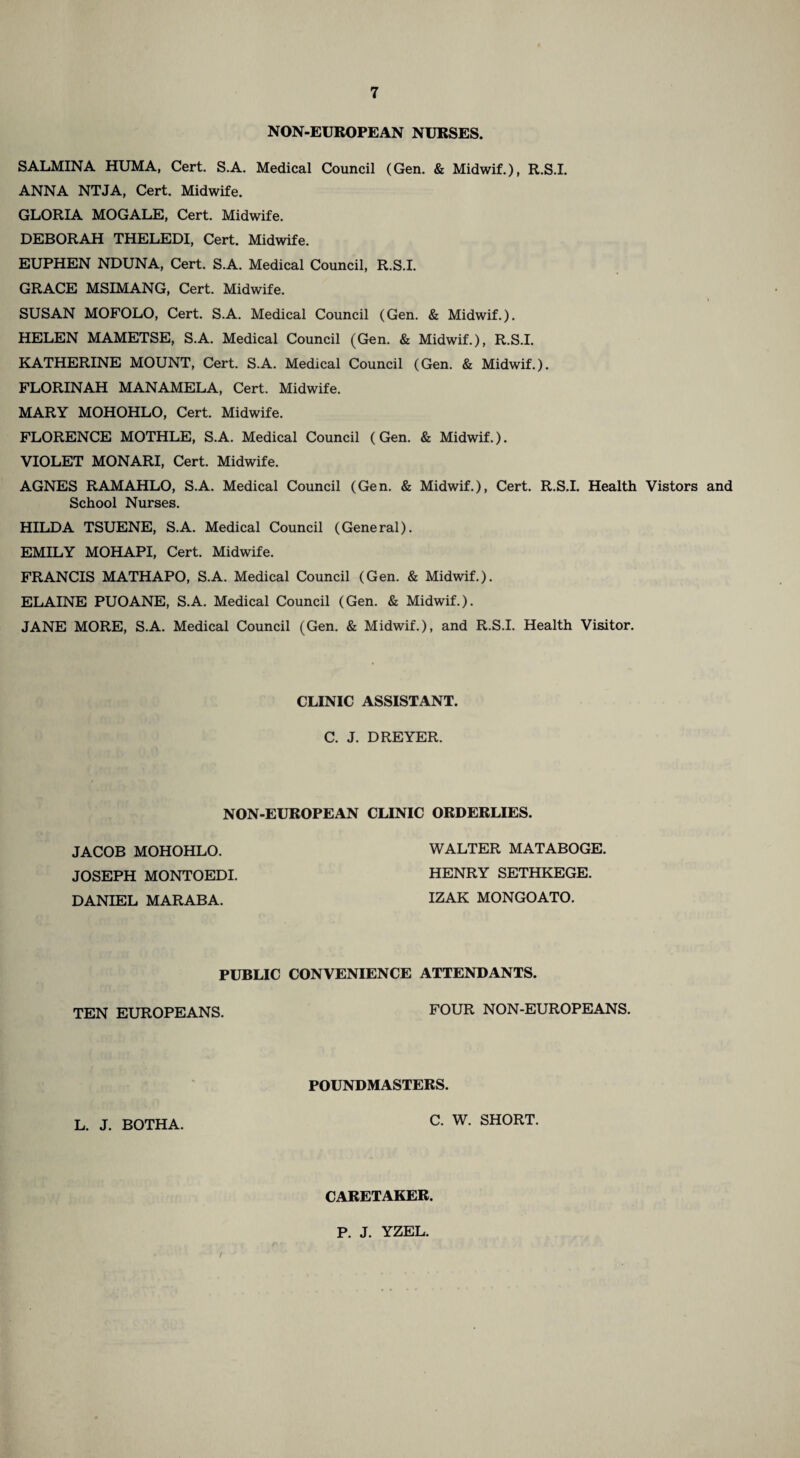NON-EUROPEAN NURSES. SALMINA HUMA, Cert. S.A. Medical Council (Gen. & Midwif.), R.S.I. ANNA NTJA, Cert. Midwife. GLORIA MOGALE, Cert. Midwife. DEBORAH THELEDI, Cert. Midwife. EUPHEN NDUNA, Cert. S.A. Medical Council, R.S.I. GRACE MSIMANG, Cert. Midwife. SUSAN MOFOLO, Cert. S.A. Medical Council (Gen. & Midwif.). HELEN MAMETSE, S.A. Medical Council (Gen. & Midwif.), R.S.I. KATHERINE MOUNT, Cert. S.A. Medical Council (Gen. & Midwif.). FLORINAH MANAMELA, Cert. Midwife. MARY MOHOHLO, Cert. Midwife. FLORENCE MOTHLE, S.A. Medical Council (Gen. & Midwif.). VIOLET MONARI, Cert. Midwife. AGNES RAMAHLO, S.A. Medical Council (Gen. & Midwif.), Cert. R.S.I. Health Vistors and School Nurses. HILDA TSUENE, S.A. Medical Council (General). EMILY MOHAPI, Cert. Midwife. FRANCIS MATHAPO, S.A. Medical Council (Gen. & Midwif.). ELAINE PUOANE, S.A. Medical Council (Gen. & Midwif.). JANE MORE, S.A. Medical Council (Gen. & Midwif.), and R.S.I. Health Visitor. CLINIC ASSISTANT. C. J. DREYER. NON-EUROPEAN CLINIC ORDERLIES. JACOB MOHOHLO. JOSEPH MONTOEDI DANIEL MARABA. WALTER MATABOGE. HENRY SETHKEGE. IZAK MONGOATO. PUBLIC CONVENIENCE ATTENDANTS. TEN EUROPEANS. FOUR NON-EUROPEANS. POUNDMASTERS. L. J. BOTHA. C. W. SHORT. CARETAKER. P. J. YZEL.