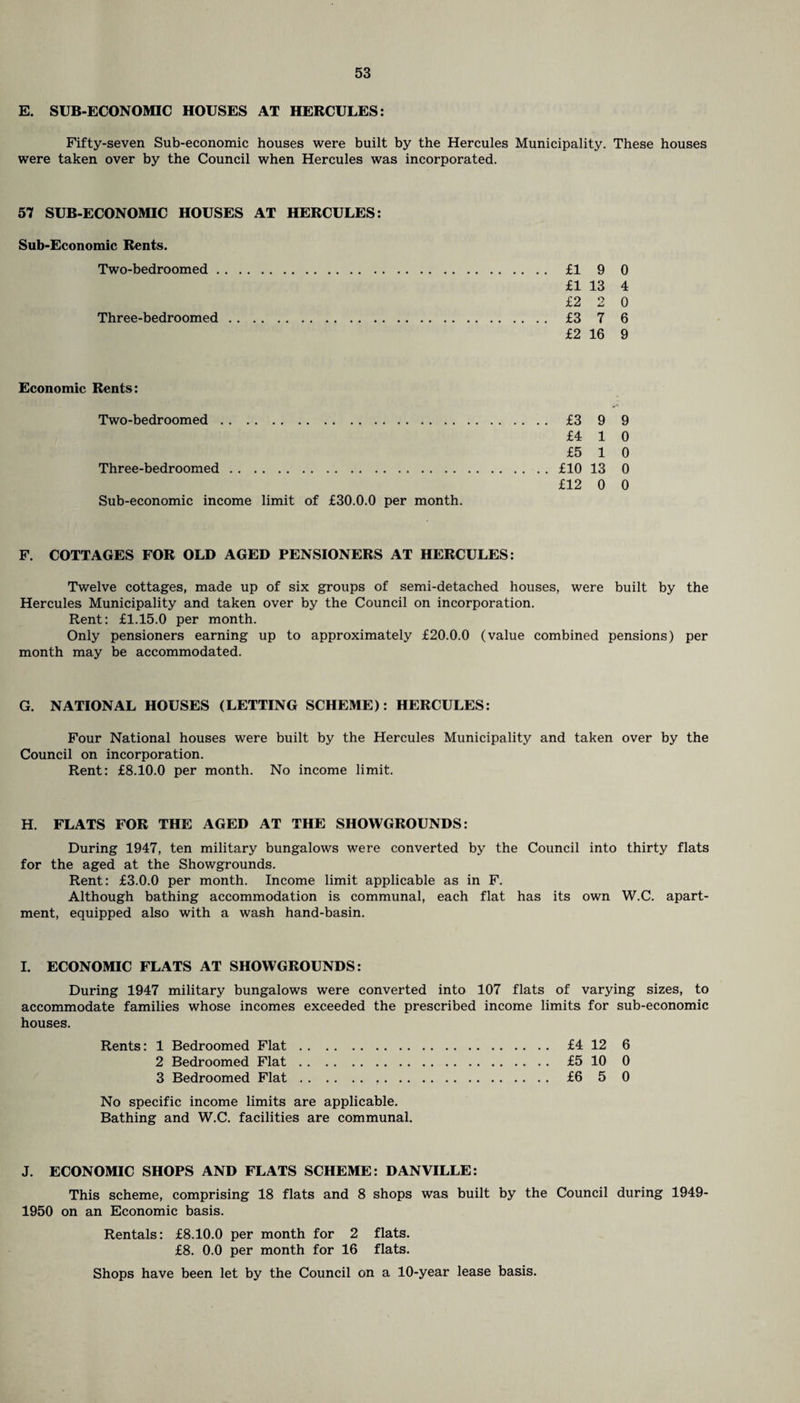 E. SUB-ECONOMIC HOUSES AT HERCULES: Fifty-seven Sub-economic houses were built by the Hercules Municipality. These houses were taken over by the Council when Hercules was incorporated. 57 SUB-ECONOMIC HOUSES AT HERCULES: Sub-Economic Rents. Two-bedroomed. fl 9 0 £1 13 4 £2 2 0 Three-bedroomed. £3 7 6 £2 16 9 Economic Rents: Two-bedroomed. .... £3 9 9 £4 1 0 £5 1 0 Three-bedroomed. . . .. £10 13 0 Sub-economic income limit of £30.0.0 per month. £12 0 0 F. COTTAGES FOR OLD AGED PENSIONERS AT HERCULES: Twelve cottages, made up of six groups of semi-detached houses, were built by the Hercules Municipality and taken over by the Council on incorporation. Rent: £1.15.0 per month. Only pensioners earning up to approximately £20.0.0 (value combined pensions) per month may be accommodated. G. NATIONAL HOUSES (LETTING SCHEME): HERCULES: Four National houses were built by the Hercules Municipality and taken over by the Council on incorporation. Rent: £8.10.0 per month. No income limit. H. FLATS FOR THE AGED AT THE SHOWGROUNDS: During 1947, ten military bungalows were converted by the Council into thirty flats for the aged at the Showgrounds. Rent: £3.0.0 per month. Income limit applicable as in F. Although bathing accommodation is communal, each flat has its own W.C. apart¬ ment, equipped also with a wash hand-basin. I. ECONOMIC FLATS AT SHOWGROUNDS: During 1947 military bungalows were converted into 107 flats of varying sizes, to accommodate families whose incomes exceeded the prescribed income limits for sub-economic houses. Rents: 1 Bedroomed Flat. £4 12 6 2 Bedroomed Flat. £5 10 0 3 Bedroomed Flat. £6 5 0 No specific income limits are applicable. Bathing and W.C. facilities are communal. J. ECONOMIC SHOPS AND FLATS SCHEME: DANVILLE: This scheme, comprising 18 flats and 8 shops was built by the Council during 1949- 1950 on an Economic basis. Rentals: £8.10.0 per month for 2 flats. £8. 0.0 per month for 16 flats. Shops have been let by the Council on a 10-year lease basis.