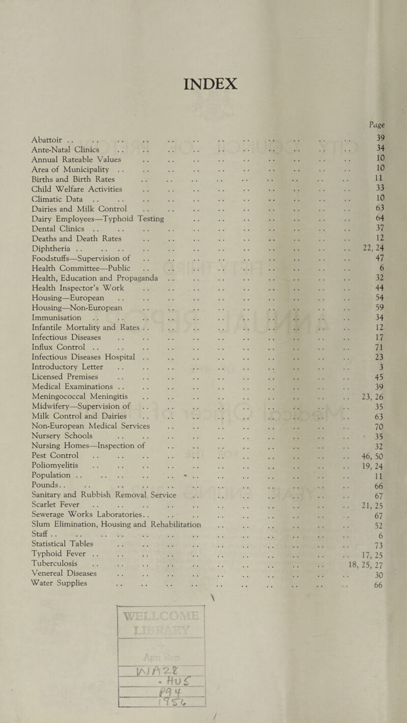 INDEX Abattoir Ante-Natal Clinics Annual Rateable Values Area of Municipality . . Births and Birth Rates Child Welfare Activities Climatic Data Dairies and Milk Control Dairy Employees—Typhoid Testing Dental Clinics Deaths and Death Rates Diphtheria Foodstuffs—Supervision of Health Committee—Public Health, Education and Propaganda Health Inspector’s Work Housing—European Housing—Non-European Immunisation Infantile Mortality and Rates . Infectious Diseases Influx Control Infectious Diseases Hospital . Introductory Letter Licensed Premises Medical Examinations . . Meningococcal Meningitis Midwifery—Supervision of Milk Control and Dairies Non-European Medical Services Nursery Schools Nursing Homes—Inspection of Pest Control Poliomyelitis Population Pounds. . Sanitary and Rubbish Removal Servic Scarlet Fever Sewerage Works Laboratories. Slum Elimination, Housing and Rehabilitation Staff Statistical Tables Typhoid Fever . . Tuberculosis Venereal Diseases Water Supplies Page 39 34 10 10 11 33 10 63 64 37 12 22, 24 47 6 32 44 54 59 34 12 17 71 23 3 45 39 23, 26 35 63 70 ' 35 32 46, 50 19, 24 11 66 67 21, 25 67 52 6 73 17, 25 18, 25, 27 30 66 y