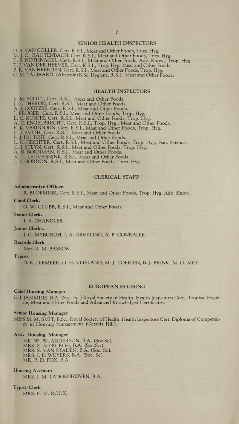 SENIOR HEALTH INSPECTORS D. S. VAN COLLER, Cert. R.S.I., Meat and Other Foods, Trop. Hyg. M. J. C. RAUTENBACH, Cert. R.S.I., Meat and Other Foods, Trop. Hyg. T. B. NOTHNAGEL, Cert. R.S.I., Meat and Other Foods, Adv. Know., Trop. Hyg. T. J. VAN DER HEEVER, Cert. R.S.I., Trop. Hyg. Meat and Other Foods. P. R. VAN HEERDEN, Cert. R.S.I., Meat and Other Foods, Trop. Hyg. C. M. TALJAARD, (Abattoir) B.Sc. Hygiene, R.S.I., Meat and Other Foods. HEALTH INSPECTORS S. M. SCOTT, Cert. R.S.I., Meat and Other Foods. J. C. THERON, Cert. R.S.I., Meat and Other Foods. A. J. COETZEE, Cert. R.S.I., Meat and Other Foods. J. KRUGER, Cert. R.S.I., Meat and Other Foods, Trop. Hyg. E. C. KUNITZ, Cert. R.S.I., Meat and Other Foods, Trop. Hyg. A. C. ENGELBRECHT, Cert. R.S.I., Trop. Hyg., Meat and Other Foods. F. K. VERDOORN, Cert. R.S.I., Meat and Other Foods, Trop. Hyg. C. J. SMITH, Cert. R.S.I., Meat and Other Foods. F. J. DU TOIT, Cert. R.S.I., Meat and Other Foods. L. G. HECHTER, Cert. R.S.I., Meat and Other Foods, Trop. Hyg., San. Science. G. I. STEYN, Cert. R.S.I., Meat and Other Foods, Trop. Hyg. A. N. BORNMAN, R.S.I., Meat and Other Foods. M. T. LEUVENNINK, R.S.I., Meat and Other Foods. J. T. GORDON, R.S.I., Meat and Other Foods, Trop. Hyg. CLERICAL STAFF Administrative Officer. R. BLOEMINK, Cert. R.S.I., Meat and Other Foods, Trop. Hyg. Adv. Know. Chief Clerk. G. W. CLUBB, R.S.I., Meat and Other Foods. Senior Clerk. J. A. CHANDLER. Junior Clerks. J. C. MYBURGH, J. A. GREYLING, A. P. CONRADIE. Records Clerk Mrs. G. M. BASSON. Typists D. R. DIEMEER, G. H. VLIELAND, M. J. TOERIEN, B. J. BRINK, M. G. MEY. EUROPEAN HOUSING Chief Housing Manager E. J. JAMMINE, B.A. (Soc. Sc.) Royal Society of Health, Health Inspectors Cert., Tropical Hygie¬ ne, Meat and Other Foods and Advanced Knowledged Certificates. Senior Housing Manager MISS M. M. SMIT, B.Sc., Royal Society of Health, Health Inspectors Cert. Diploma of Competen¬ cy in Housing Management (Octavia Hill). Asst. Housing Manager MR. W. W. ANDERSON, B.A. (Soc.Sc). MRS. E. MYBURGH, B.A. (Soc.Sc.). MRS. S. VAN STADEN, B.A. (Soc. Sc). MRS. I. B. WEYERS, B.A. (Soc. Sc). MR. P. D. FOX, B.A. Housing Assistant MRS. J. M. LANGENHOVEN, B.A. Typist/Clerk MRS. E. M. ROUX.