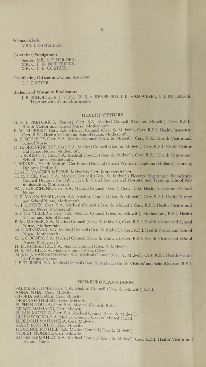 Woman Clerk MRS. I. IMMELMAN. Caretaker/Fumigators: Senior: MR. S. F. HOLDER. MR. C. F. G. DIEDERICKS. MR. C. F. E. COETZER. Disinfecting Officer and Clinic Assistant C. J. DREYER. Rodent and Mosquito Eradicators J. P. SCHOLTZ, A. J. VLOK, W. B. v. RENSBURG, J. B. VAN WEZEL, L. J. DE LANGE. Together with 27 non-Europeans. HEALTH VISITORS G. S. J. PRETORIUS, (Senior), Cert. S.A. Medical Council (Gen. & Midwif.). Cert. R.S.I., Health Visitor and School Nurse, Mothercraft. E. W. MURRAY, Cert. S.A. Medical Council (Gen. &. Midwif.), Cert. R.S.I. Health Inspector, Cert. R.S.I. Health Visitor and School Nurse, Mothercraft. A. S. SCHULTZ, Cert. S.A. Medical Council (Gen. & Midwif.), Cert. R.S.I. Health Visitor and School Nurse. D. H. BRONKHORST, Cert. S.A. Medical Council (Gen. <Sc Midwif.), Cert. R.S.I. Health Visitor and School Nurse, Mothercraft. I. L. KOCKOTT, Cert. S.A. Medical Council (Gen. & Midwif.), Cert. R.S.I. Health Visitor and School Nurse, Mothercraft. J. WINKEL, Health Visitors’ Certificate (Holland) Social Workers’ Diploma (Holland), Nursing Diploma (Holland). H. M. E. VAN DER MERWE, Midwifery Cert. Mothercraft Cert. H. C. FICK, Cert. S.A. Medical Council (Gen. &. Midwif.) Florence Nightingale Foundation Council Diploma for Public Health, Social Services and Hospital and Training School Ad¬ ministration, Mothercraft. W. J. VOLSCHENK, Cert. S.A. Medical Council (Gen.), Cert. R.S.I. Health Visitor and School Nurse. C. E. VAN NIEKERK, Cert. S.A. Medical Council (Gen. iSc Midwif.), Cert. R.S.I. Health Visitor and School Nurse, Mothercraft. V. J. LOYNES, Cert. S.A. Medical Council (Gen. <St Midwif.) Cert. R.S.I. Health Visitor and School Nurse, Mothercraft. S. J. DE VILLIERS, Cert. S.A. Medical Council (Gen. <Sc Midwif.), Mothercraft, R.S.I. Health Visitor and School Nurse. P. M. McGEER, S.A. Medical Council (Gen. & Midwif.), Cert. R.S.I. Health Visitor and School Nurse, Mothercraft. M. S. MINNAAR, S.A. Medical Council (Gen. & Midwif.), Cert. R.S.I. Health Visitor and School Nurse, Mothercraft. C. S. GOOSEN, S.A. Medical Council (Gen. & Midwif.), Cert. R.S.I. Health Visitor and School Nurse, Mothercraft. H. M. ROBBERTZE, S.A. Medical Council (Gen. & Midwif.). H. E. FOURIE, S.A. Medical Council (Gen.) Cert. M. J. C. J. VAN RENSBURG, S.A. Medical Council (Gen. Midwif.) Cert. R.S.I. Health Visitor and School Nurse. J. E. d URNER, S.A. Medical Council (Gen. & Midwif.) Health Visitors’ and School Nurses, R.S.I. NON-EUROPEAN NURSES SALMINA FIUMA, Cert. S.A. Medical Council (Gen. Midwif ) R S I ANNA NTJA, Cert. Midwife. ' ' GLORIA MOGALE, Cert. Midwife. DEBORAH THELEDI, Cert. Midwife. EUPHEN NDUNA, Cert. S.A. Medical Council, R.S I GRACE MSIMANG, Cert. Midwife. SUSAN MOFOLO, Cert. S.A. Medical Council (Gen. <Sc Midwif 1 HELEN SESOKO, S.A. Medical Council (Gen. Midwif ) R S I FLORINAH MANAMELA, Cert. Midwife. MARY MOHOHLO, Cert. Midwife. FLORENCE MOTHLE, S.A. Medical Council (Gen. &_ Midwif ) VIOLET MONARE, Cert. Midwife. '* AGNES RAMAHLO, S.A. Medical Council (Gen. & Midwif.) Cert. R.S.I. Health Visitor and School Nurse.