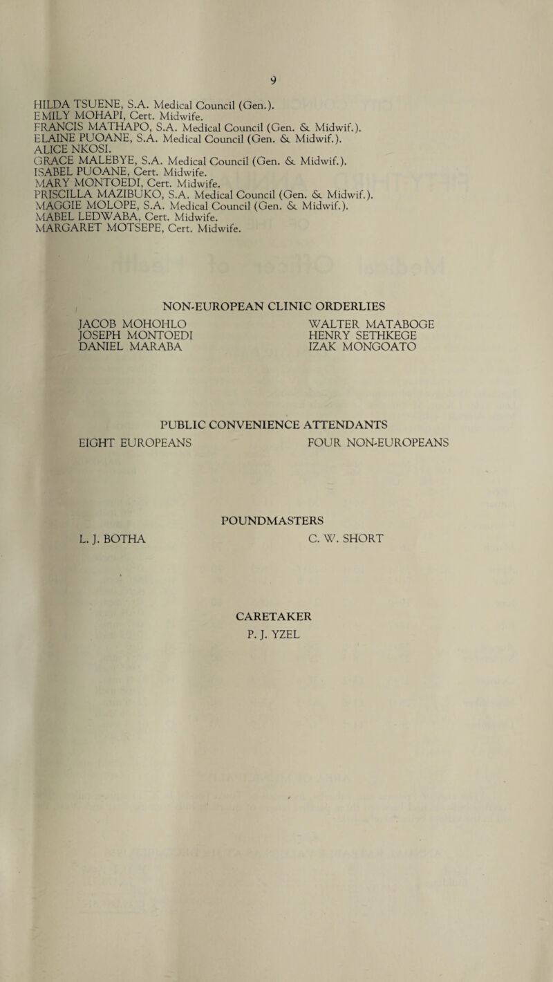 HILDA TSUENE, S.A. Medical Council (Gen.). EMILY MOHAPI, Cert. Midwife. FRANCIS MATHAPO, S.A. Medical Council (Gen. (Sc Midwif.). ELAINE PUOANE, S.A. Medical Council (Gen. <Sc Midwif.). ALICE NKOSI. GRACE MALEBYE, S.A. Medical Council (Gen. <Sc Midwif.). ISABEL PUOANE, Cert. Midwife. MARY MONTOEDI, Cert. Midwife. PRISCILLA MAZIBUKO, S.A. Medical Council (Gen. <Sc Midwif.). MAGGIE MOLOPE, S.A. Medical Council (Gen. <Sc Midwif.). MABEL LEDWABA, Cert. Midwife. MARGARET MOTSEPE, Cert. Midwife. NON-ELJROPEAN CLINIC ORDERLIES JACOB MOHOHLO JOSEPH MONTOEDI DANIEL MARABA WALTER MATABOGE HENRY SETHKEGE IZAK MONGOATO PUBLIC CONVENIENCE ATTENDANTS EIGHT EUROPEANS FOUR NON-EUROPEANS POUNDMASTERS L. J. BOTHA C. W. SHORT CARETAKER P. J. YZEL